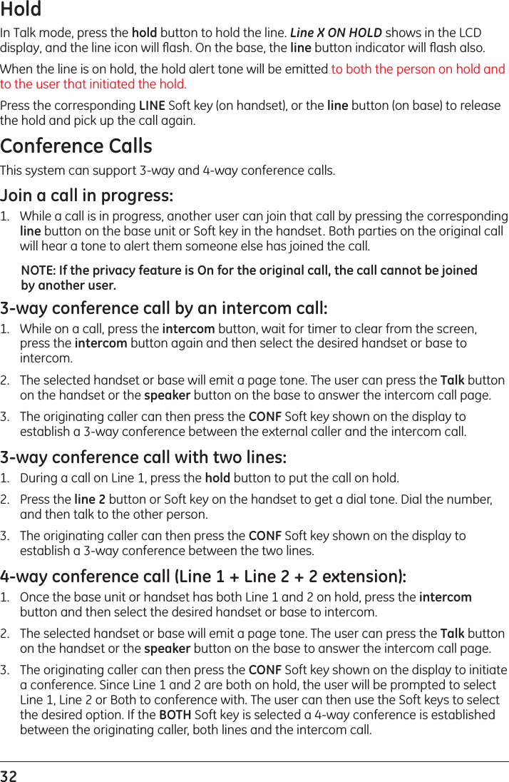32 HoldIn Talk mode, press the hold button to hold the line. Line X ON HOLD shows in the LCD display, and the line icon will ﬂash. On the base, the line button indicator will ﬂash also. When the line is on hold, the hold alert tone will be emitted to both the person on hold and to the user that initiated the hold.Press the corresponding LINE Soft key (on handset), or the line button (on base) to release the hold and pick up the call again.Conference CallsThis system can support 3-way and 4-way conference calls.Join a call in progress:1.   While a call is in progress, another user can join that call by pressing the corresponding line button on the base unit or Soft key in the handset. Both parties on the original call will hear a tone to alert them someone else has joined the call.NOTE: If the privacy feature is On for the original call, the call cannot be joined by another user.3-way conference call by an intercom call:1.   While on a call, press the intercom button, wait for timer to clear from the screen, press the intercom button again and then select the desired handset or base to intercom.2.   The selected handset or base will emit a page tone. The user can press the Talk button on the handset or the speaker button on the base to answer the intercom call page.3.   The originating caller can then press the CONF Soft key shown on the display to establish a 3-way conference between the external caller and the intercom call.3-way conference call with two lines:1.   During a call on Line 1, press the hold button to put the call on hold. 2.   Press the line 2 button or Soft key on the handset to get a dial tone. Dial the number, and then talk to the other person.3.   The originating caller can then press the CONF Soft key shown on the display to establish a 3-way conference between the two lines.4-way conference call (Line 1 + Line 2 + 2 extension):1.   Once the base unit or handset has both Line 1 and 2 on hold, press the intercom button and then select the desired handset or base to intercom.2.   The selected handset or base will emit a page tone. The user can press the Talk button on the handset or the speaker button on the base to answer the intercom call page.3.   The originating caller can then press the CONF Soft key shown on the display to initiate a conference. Since Line 1 and 2 are both on hold, the user will be prompted to select Line 1, Line 2 or Both to conference with. The user can then use the Soft keys to select the desired option. If the BOTH Soft key is selected a 4-way conference is established between the originating caller, both lines and the intercom call.