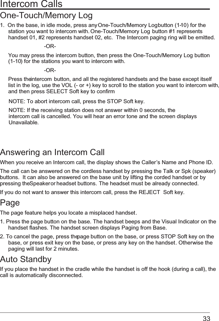 Intercom CallsOne-Touch/Memory Log1.  On the base, in idle mode, press any One-Touch/Memory Log button (1-10) for the station you want to intercom with. One-Touch/Memory Log button #1 represents handset 01, #2 represents handset 02, etc.  The Intercom paging ring will be emitted.       -OR- You may press the intercom button, then press the One-Touch/Memory Log button(1-10) for the stations you want to intercom with.       -OR- Press the intercom  button, and all the registered handsets and the base except itself list in the log, use the   VOL (- or +) key to scroll to the station you want to intercom with,and then press   SELECT Soft key to confirmNOTE: To abort intercom call, press the STOP Soft key.NOTE: If the receiving station does not answer within 0 seconds, the intercom call is cancelled. You will hear an error tone and the screen displays Unavailable.Answering an Intercom CallWhen you receive an Intercom call, the display shows the Caller’s Name and Phone ID. The call can be answered on the cordless handset by pressing the Talk or Spk (speaker) buttons.  It can also be answered on the base unit by lifting the corded handset or by pressing the Speaker or headset buttons.  The headset must be already connected. If you do not want to answer this intercom call, press the   REJECT  Soft key.PageThe page feature helps you locate a misplaced handset. 1. Press the page button on the base. The handset beeps and the Visual Indicator on the handset flashes. The handset screen displays   Paging from Base.2. To cancel the page, press the page button on the base, or press   STOP Soft key on thebase, or press   exit key on the base, or press any key on the handset. Otherwise the paging will last for 2 minutes.Auto StandbyIf you place the handset in the cradle while the handset is off the hook (during a call), the call is automatically disconnected. 33