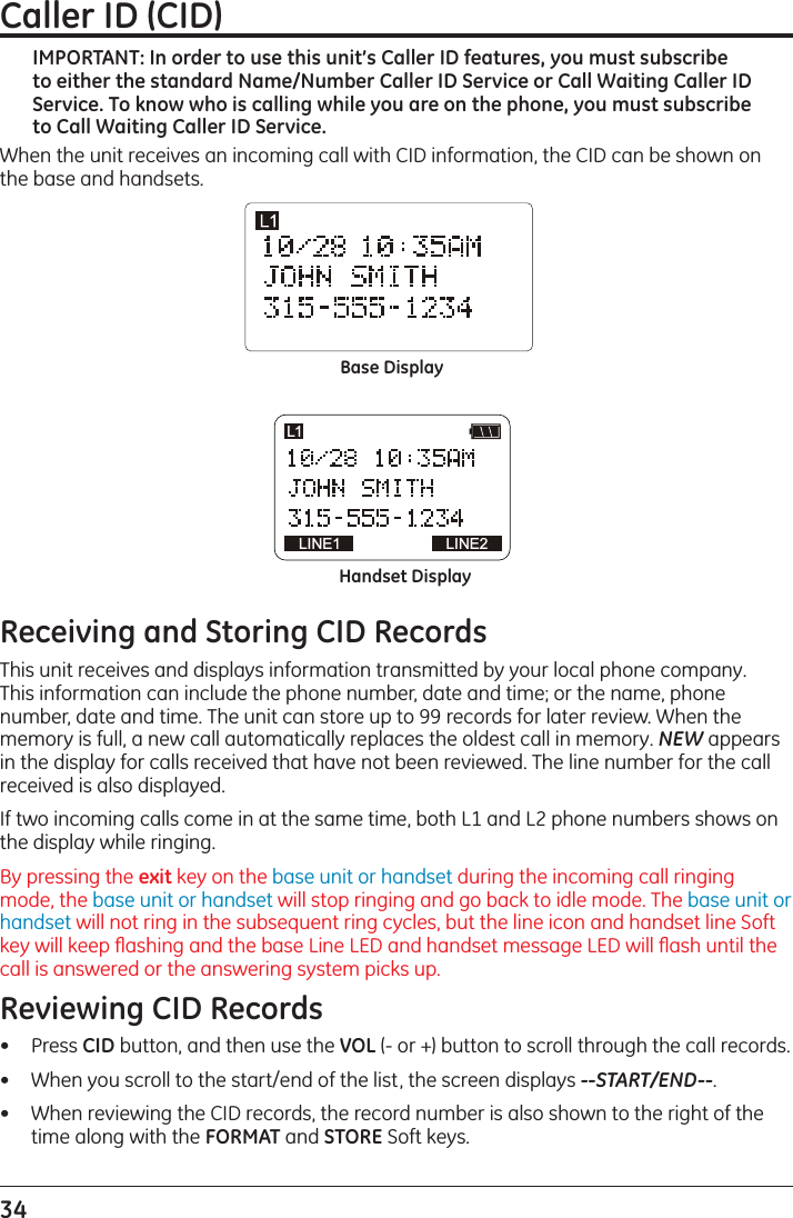 34 Caller ID (CID) IMPORTANT: In order to use this unit’s Caller ID features, you must subscribe to either the standard Name/Number Caller ID Service or Call Waiting Caller ID Service. To know who is calling while you are on the phone, you must subscribe to Call Waiting Caller ID Service.When the unit receives an incoming call with CID information, the CID can be shown on the base and handsets.Base DisplayHandset DisplayLINE1 LINE2L1Receiving and Storing CID RecordsThis unit receives and displays information transmitted by your local phone company. This information can include the phone number, date and time; or the name, phone number, date and time. The unit can store up to 99 records for later review. When the memory is full, a new call automatically replaces the oldest call in memory. NEW appears in the display for calls received that have not been reviewed. The line number for the call received is also displayed.If two incoming calls come in at the same time, both L1 and L2 phone numbers shows on the display while ringing. By pressing the exit key on the base unit or handset during the incoming call ringing mode, the base unit or handset will stop ringing and go back to idle mode. The base unit or handset will not ring in the subsequent ring cycles, but the line icon and handset line Soft key will keep ﬂashing and the base Line LED and handset message LED will ﬂash until the call is answered or the answering system picks up.Reviewing CID Records•   Press CID button, and then use the VOL (- or +) button to scroll through the call records.•   When you scroll to the start/end of the list, the screen displays --START/END--.•   When reviewing the CID records, the record number is also shown to the right of the time along with the FORMAT and STORE Soft keys.