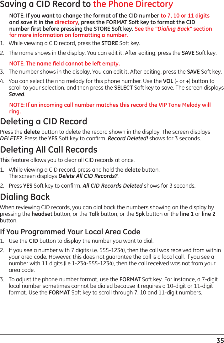 35Saving a CID Record to the Phone DirectoryNOTE: If you want to change the format of the CID number to 7, 10 or 11 digits and save it in the directory, press the FORMAT Soft key to format the CID number ﬁrst before pressing the STORE Soft key. See the “Dialing Back” section for more information on formatting a number.1.   While viewing a CID record, press the STORE Soft key. 2.   The name shows in the display. You can edit it. After editing, press the SAVE Soft key.NOTE: The name ﬁeld cannot be left empty.3.   The number shows in the display. You can edit it. After editing, press the SAVE Soft key.4.   You can select the ring melody for this phone number. Use the VOL (- or +) button to scroll to your selection, and then press the SELECT Soft key to save. The screen displays Saved.NOTE: If an incoming call number matches this record the VIP Tone Melody will ring.Deleting a CID RecordPress the delete button to delete the record shown in the display. The screen displays DELETE?. Press the YES Soft key to conﬁrm. Record Deleted! shows for 3 seconds.Deleting All Call RecordsThis feature allows you to clear all CID records at once.1.   While viewing a CID record, press and hold the delete button.  The screen displays Delete All CID Records?.2.   Press YES Soft key to conﬁrm. All CID Records Deleted shows for 3 seconds.Dialing BackWhen reviewing CID records, you can dial back the numbers showing on the display by pressing the headset button, or the Talk button, or the Spk button or the line 1 or line 2 button.If You Programmed Your Local Area Code1.  Use the CID button to display the number you want to dial.2.   If you see a number with 7 digits (i.e. 555-1234), then the call was received from within your area code. However, this does not guarantee the call is a local call. If you see a number with 11 digits (i.e.1-234-555-1234), then the call received was not from your area code.3.   To adjust the phone number format, use the FORMAT Soft key. For instance, a 7-digit local number sometimes cannot be dialed because it requires a 10-digit or 11-digit format. Use the FORMAT Soft key to scroll through 7, 10 and 11-digit numbers.