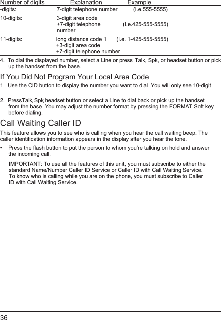 36 Number of digits   Explanation   Example-digits:       7-digit telephone number  (I.e.555-5555)10-digits:    3-digit area code +7-digit telephone   (I.e.425-555-5555) number11-digits:    long distance code 1   (I.e. 1-425-555-5555) +3-digit area code  +7-digit telephone number 4.  To dial the displayed number, select a Line or press     Talk, Spk, or headset button or pick up the handset from the base.If You Did Not Program Your Local Area Code1.  Use the   CID button to display the number you want to dial. You will only see 10-digit 2.  Press Talk, Spk, headset button or select a Line to dial back   or pick up the handsetfrom the base. You may adjust the number format by pressing the FORMAT Soft keybefore dialing.Call Waiting Caller IDThis feature allows you to see who is calling when you hear the call waiting beep. The caller identification information appears in the display after you hear the tone.•   Press the   flash button to put the person to whom you’re talking on hold and answer the incoming call.IMPORTANT: To use all the features of this unit, you must subscribe to either the standard Name/Number Caller ID Service or Caller ID with Call Waiting Service. To know who is calling while you are on the phone, you must subscribe to Caller ID with Call Waiting Service.