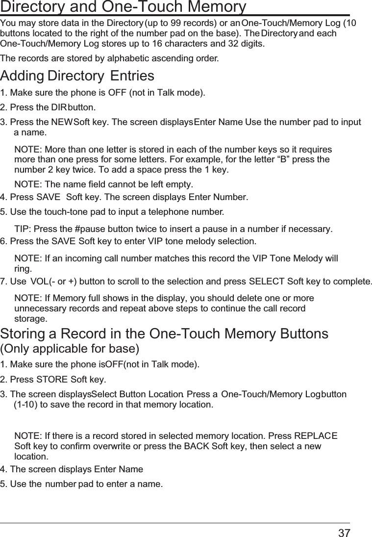 Directory and One-Touch MemoryYou may store data in the Directory (up to 99 records) or an One-Touch/Memory Log (10 buttons located to the right of the number pad on the base). The Directory and each  One-Touch/Memory Log stores up to 16 characters and 32 digits.The records are stored by alphabetic ascending order.Adding Directory  Entries1. Make sure the phone is   OFF (not in Talk mode).2. Press the DIR button.3. Press the NEW Soft key. The screen displays Enter Name.  Use the number pad to input a name.NOTE: More than one letter is stored in each of the number keys so it requires more than one press for some letters. For example, for the letter “B” press the number 2 key twice. To add a space press the 1 key.NOTE: The name field cannot be left empty.4. Press SAVE  Soft key. The screen displays Enter Number. 5. Use the touch-tone pad to input a telephone number.TIP: Press the #pause button twice to insert a pause in a number if necessary.6. Press the   SAVE Soft key to enter VIP tone melody selection.NOTE: If an incoming call number matches this record the VIP Tone Melody will ring.7. Use VOL (- or +) button to scroll to the selection and press   SELECT Soft key to complete.NOTE: If   Memory full shows in the display, you should delete one or more unnecessary records and repeat above steps to continue the call record storage.Storing a Record in the One-Touch Memory Buttons  (Only applicable for base)1. Make sure the phone is OFF (not in Talk mode).2. Press STORE Soft key.3. The screen displays Select Button Location. Press a One-Touch/Memory Log button (1-10) to save the record in that memory location.NOTE: If there is a record stored in selected memory location. Press REPLACE  Soft key to confirm overwrite or press the BACK Soft key, then select a new location.4. The screen displays Enter Name.5. Use the number pad to enter a name.37