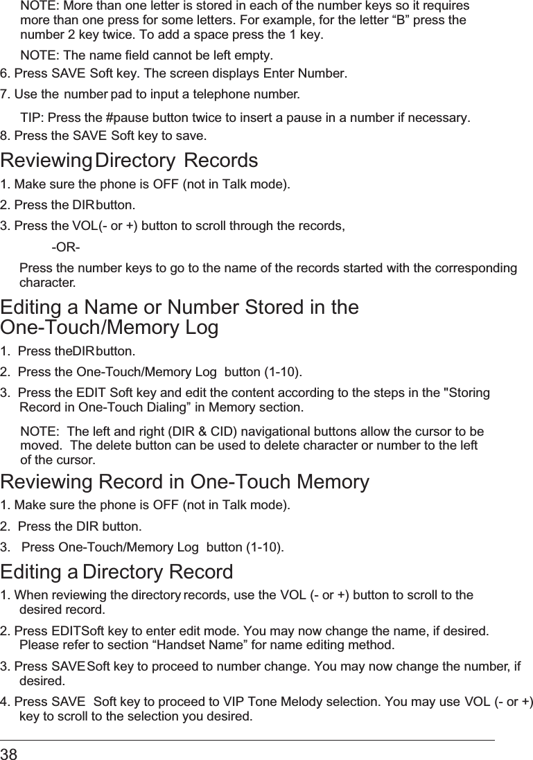  NOTE: More than one letter is stored in each of the number keys so it requires more than one press for some letters. For example, for the letter “B” press the number 2 key twice. To add a space press the 1 key.NOTE: The name field cannot be left empty.6. Press SAVE Soft key. The screen displays Enter Number.7. Use the number pad to input a telephone number.TIP: Press the #pause button twice to insert a pause in a number if necessary.8. Press the   SAVE Soft key to save.Reviewing Directory  Records1. Make sure the phone is OFF (not in Talk mode).2. Press the DIR button.3. Press the VOL (- or +) button to scroll through the records,  -OR-  Press the number keys to go to the name of the records started with the corresponding character.Editing a Name or Number Stored in the  One-Touch/Memory Log1.  Press the DIR button.2.  Press the   One-Touch/Memory Log  button (1-10).3.  Press the EDIT Soft key and edit the content according to the steps in the &quot;Storing Record in One-Touch Dialing” in Memory section.NOTE:  The left and right (DIR &amp; CID) navigational buttons allow the cursor to be moved.  The delete button can be used to delete character or number to the left of the cursor.Reviewing Record in One-Touch Memory1. Make sure the phone is OFF (not in Talk mode).2.  Press the DIR button.3.   Press   One-Touch/Memory Log  button (1-10).Editing a Directory Record1. When reviewing the directory records, use the   VOL (- or +) button to scroll to the desired record.2. Press EDIT Soft key to enter edit mode. You may now change the name, if desired. Please refer to section   “Handset Name” for name editing method.3. Press SAVE  Soft key to proceed to number change. You may now change the number, if desired. 4. Press SAVE  Soft key to proceed to VIP Tone Melody selection. You may use VOL (- or +) key to scroll to the selection you desired.38