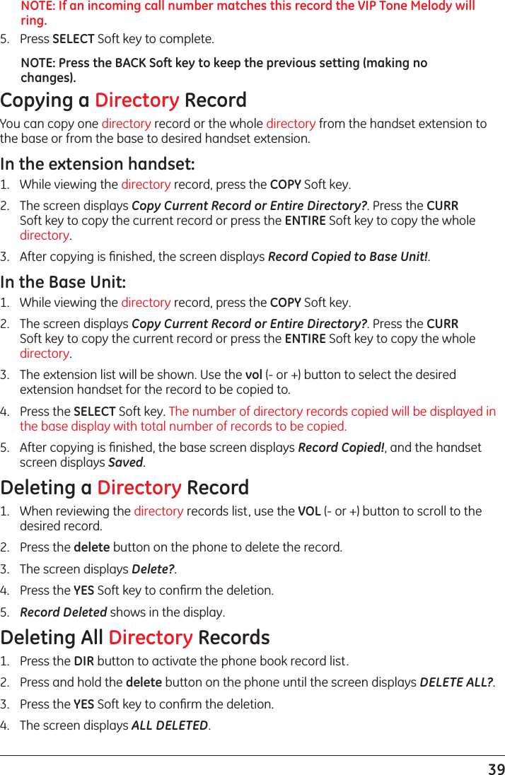 39NOTE: If an incoming call number matches this record the VIP Tone Melody will ring.5.  Press SELECT Soft key to complete.NOTE: Press the BACK Soft key to keep the previous setting (making no changes).Copying a Directory RecordYou can copy one directory record or the whole directory from the handset extension to the base or from the base to desired handset extension.In the extension handset:1.   While viewing the directory record, press the COPY Soft key.2.   The screen displays Copy Current Record or Entire Directory?. Press the CURR Soft key to copy the current record or press the ENTIRE Soft key to copy the whole directory.3.   After copying is ﬁnished, the screen displays Record Copied to Base Unit!.In the Base Unit:1.   While viewing the directory record, press the COPY Soft key.2.   The screen displays Copy Current Record or Entire Directory?. Press the CURR Soft key to copy the current record or press the ENTIRE Soft key to copy the whole directory.3.   The extension list will be shown. Use the vol (- or +) button to select the desired extension handset for the record to be copied to.4.  Press the SELECT Soft key. The number of directory records copied will be displayed in the base display with total number of records to be copied.5.  After copying is ﬁnished, the base screen displays Record Copied!, and the handset screen displays Saved.Deleting a Directory Record1.  When reviewing the directory records list, use the VOL (- or +) button to scroll to the desired record.2.  Press the delete button on the phone to delete the record.3.   The screen displays Delete?.4.   Press the YES Soft key to conﬁrm the deletion.5.  Record Deleted shows in the display.Deleting All Directory Records1.  Press the DIR button to activate the phone book record list.2.  Press and hold the delete button on the phone until the screen displays DELETE ALL?.3.   Press the YES Soft key to conﬁrm the deletion.4.  The screen displays ALL DELETED.