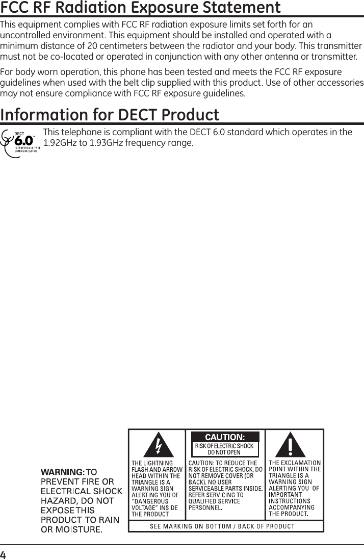 4 FCC RF Radiation Exposure StatementThis equipment complies with FCC RF radiation exposure limits set forth for an uncontrolled environment. This equipment should be installed and operated with a minimum distance of 20 centimeters between the radiator and your body. This transmitter must not be co-located or operated in conjunction with any other antenna or transmitter.For body worn operation, this phone has been tested and meets the FCC RF exposure guidelines when used with the belt clip supplied with this product. Use of other accessories may not ensure compliance with FCC RF exposure guidelines.Information for DECT ProductThis telephone is compliant with the DECT 6.0 standard which operates in the 1.92GHz to 1.93GHz frequency range. 