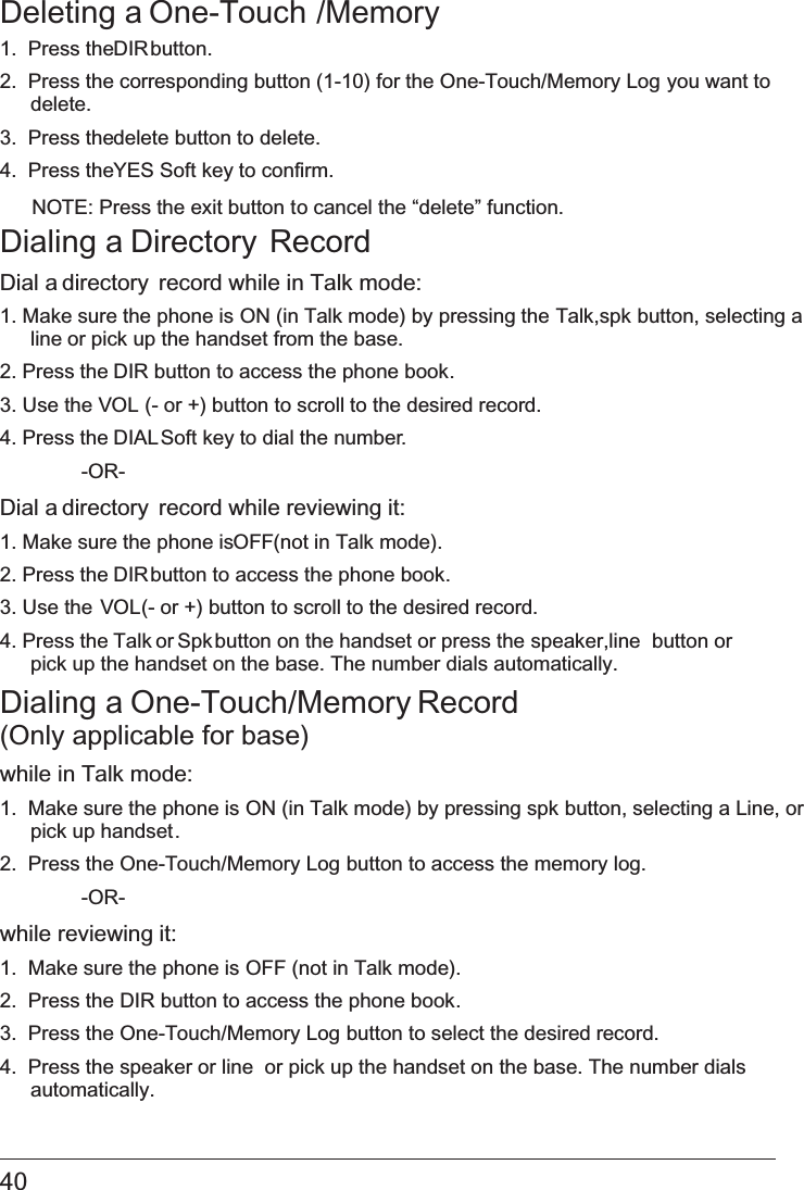 40 Deleting a One-Touch /Memory1.  Press the DIR button.2.  Press the corresponding button (1-10) for the One-Touch/Memory Log you want to delete.3.  Press the delete button to delete.4.  Press the YES Soft key to confirm.NOTE: Press the exit button to cancel the “delete” function.Dialing a Directory RecordDial a directory  record while in Talk mode:1. Make sure the phone is   ON (in Talk mode) by pressing the Talk,spk button, selecting aline or pick up the handset from the base.2. Press the DIR button to access the phone book.3. Use the VOL (- or +) button to scroll to the desired record.4. Press the DIAL Soft key to dial the number.  -OR-Dial a directory  record while reviewing it:1. Make sure the phone is OFF (not in Talk mode).2. Press the DIR button to access the phone book.3. Use the VOL (- or +) button to scroll to the desired record.4. Press the Talk or Spk button on the handset or press the   speaker,line button orpick up the handset   on the base. The number dials automatically.Dialing a One-Touch/Memory Record  (Only applicable for base)while in Talk mode:1.  Make sure the phone is   ON (in Talk mode) by pressing spk button, selecting a Line, orpick up handset.2.  Press the   One-Touch/Memory Log button to access the memory log.  -OR-while reviewing it:1.  Make sure the phone is OFF (not in Talk mode).2.  Press the   DIR button to access the phone book.3.  Press the   One-Touch/Memory Log button to select the desired record.4.  Press the   speaker or line  or pick up the handset on the base. The number dials  automatically.