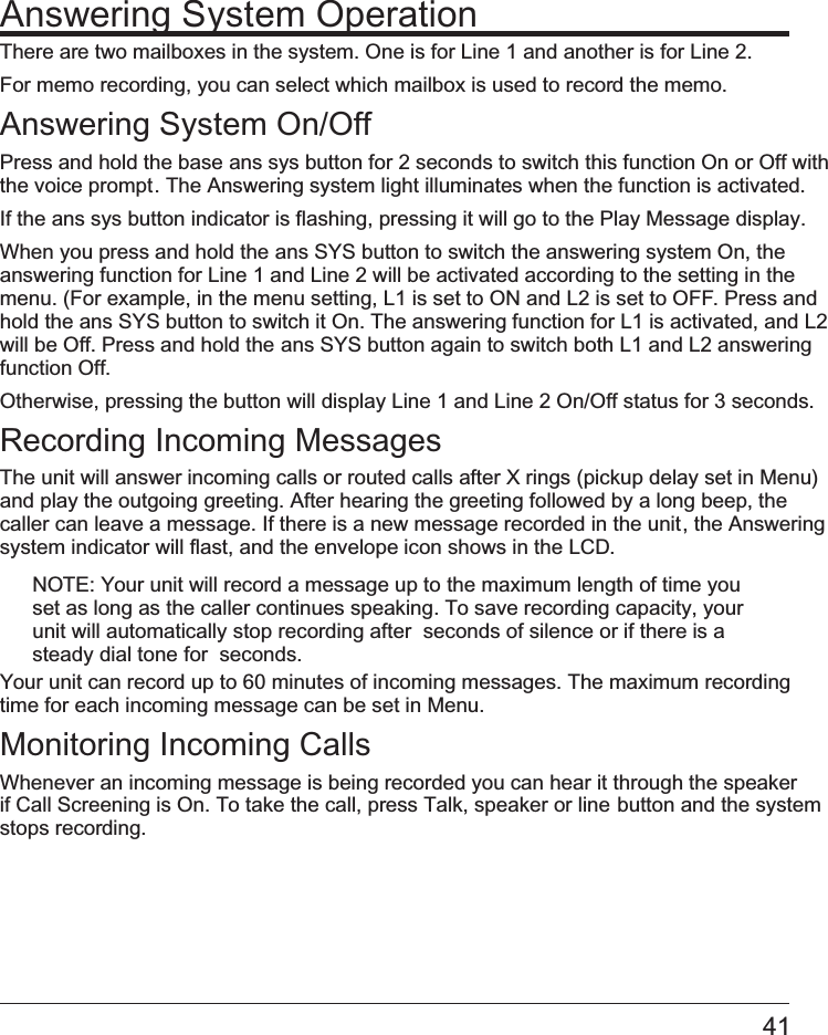 41Answering System OperationThere are two mailboxes in the system. One is for Line 1 and another is for Line 2. For memo recording, you can select which mailbox is used to record the memo.Answering System On/OffPress and hold the base   ans sys button for 2 seconds to switch this function On or Off with the voice prompt. The Answering system light illuminates when the function is activated.If the   ans sys button indicator is flashing, pressing it will go to the Play Message display.When you press and hold the   ans SYS button to switch the answering system On, the answering function for Line 1 and Line 2 will be activated according to the setting in the menu. (For example, in the menu setting, L1 is set to ON and L2 is set to OFF. Press and hold the   ans SYS button to switch it On. The answering function for L1 is activated, and L2will be Off. Press and hold the   ans SYS button again to switch both L1 and L2 answering function Off.Otherwise, pressing the button will display Line 1 and Line 2 On/Off status for 3 seconds.Recording Incoming MessagesThe unit will answer incoming calls or routed calls after X rings (pickup delay set in Menu) and play the outgoing greeting. After hearing the greeting followed by a long beep, the caller can leave a message. If there is a new message recorded in the unit, the Answering system indicator will flast, and the envelope icon shows in the LCD.NOTE: Your unit will record a message up to the maximum length of time you set as long as the caller continues speaking. To save recording capacity, your unit will automatically stop recording after  seconds of silence or if there is a steady dial tone for  seconds.Your unit can record up to 60 minutes of incoming messages. The maximum recording time for each incoming message can be set in Menu.Monitoring Incoming CallsWhenever an incoming message is being recorded you can hear it through the speaker if Call Screening is On. To take the call, press Talk, speaker or line    button and the system stops recording. 