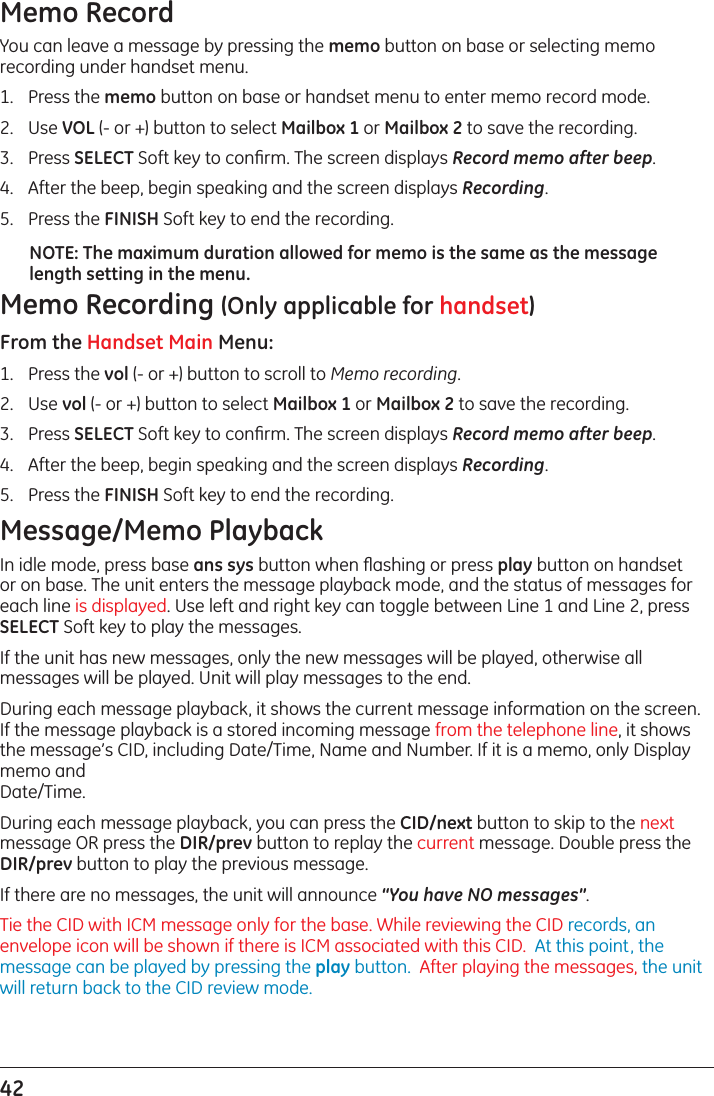 42 Memo RecordYou can leave a message by pressing the memo button on base or selecting memo recording under handset menu. 1.  Press the memo button on base or handset menu to enter memo record mode. 2.  Use VOL (- or +) button to select Mailbox 1 or Mailbox 2 to save the recording.3.  Press SELECT Soft key to conﬁrm. The screen displays Record memo after beep.4.  After the beep, begin speaking and the screen displays Recording.5.  Press the FINISH Soft key to end the recording.NOTE: The maximum duration allowed for memo is the same as the message length setting in the menu.Memo Recording (Only applicable for handset)From the Handset Main Menu:1.  Press the vol (- or +) button to scroll to Memo recording.2.  Use vol (- or +) button to select Mailbox 1 or Mailbox 2 to save the recording.3.  Press SELECT Soft key to conﬁrm. The screen displays Record memo after beep.4.  After the beep, begin speaking and the screen displays Recording.5.  Press the FINISH Soft key to end the recording.Message/Memo PlaybackIn idle mode, press base ans sys button when ﬂashing or press play button on handset or on base. The unit enters the message playback mode, and the status of messages for each line is displayed. Use left and right key can toggle between Line 1 and Line 2, press SELECT Soft key to play the messages.If the unit has new messages, only the new messages will be played, otherwise all messages will be played. Unit will play messages to the end.During each message playback, it shows the current message information on the screen. If the message playback is a stored incoming message from the telephone line, it shows the message’s CID, including Date/Time, Name and Number. If it is a memo, only Display memo and  Date/Time.During each message playback, you can press the CID/next button to skip to the next message OR press the DIR/prev button to replay the current message. Double press the DIR/prev button to play the previous message.If there are no messages, the unit will announce “You have NO messages”.Tie the CID with ICM message only for the base. While reviewing the CID records, an envelope icon will be shown if there is ICM associated with this CID.  At this point, the message can be played by pressing the play button.  After playing the messages, the unit will return back to the CID review mode.