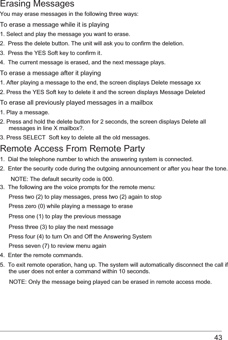 Erasing Messages You may erase messages in the following three ways:To erase a message while it is playing 1. Select and play the message you want to erase.2.  Press the delete button. The unit will ask you to confirm the deletion.3.  Press the YES Soft key to confirm it. 4.  The current message is erased, and the next message plays.To erase a message after it playing1. After playing a message to the end, the screen displays   Delete message xx.2. Press the YES Soft key to delete it and the screen displays Message Deleted.To erase all previously played messages in a mailbox1. Play a message.2. Press and hold the delete button for 2 seconds, the screen displays Delete all messages in line X mailbox?.3. Press   SELECT  Soft key to delete all the old messages.Remote Access From Remote Party1.  Dial the telephone number to which the answering system is connected. 2.  Enter the security code during the outgoing announcement or after you hear the tone. NOTE: The default security code is 000. 3.  The following are the voice prompts for the remote menu: Press two (2) to play messages, press two (2) again to stop Press zero (0) while playing a message to erase Press three (3) to play the next message Press four (4) to turn On and Off the Answering System Press seven (7) to review menu again4.  Enter the remote commands.5.  To exit remote operation, hang up. The system will automatically disconnect the call if the user does not enter a command within 10 seconds.NOTE: Only the message being played can be erased in remote access mode.43Press one (1) to play the previous message