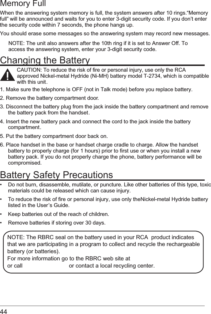  Memory FullWhen the answering system memory is full, the system answers after 10 rings. “Memory full” will be announced and waits for you to enter 3-digit security code. If you don’t enter the security code within 7 seconds, the phone hangs up.You should erase some messages so the answering system may record new messages. NOTE: The unit also answers after the 10th ring if it is set to Answer Off. To access the answering system, enter your 3-digit security code.Changing the BatteryCAUTION: To reduce the risk of fire or personal injury, use only the RCA         Nickel-metal Hydride (Ni-MH) battery model T-2734, which is approved  compatible  this unit.with 1. Make sure the telephone is   OFF (not in Talk mode) before you replace battery.2. Remove the battery compartment door.3. Disconnect the battery plug from the jack inside the battery compartment and remove the battery pack from the handset.4. Insert the new battery pack and connect the cord to the jack inside the battery compartment.5. Put the battery compartment door back on.6. Place handset in the base or handset charge cradle to charge.   Allow the handsetbattery to properly charge (for 1 hours) prior to first use or when you install a new battery pack. If you do not properly charge the phone, battery performance will be compromised.Battery Safety Precautions•   Do not burn, disassemble, mutilate, or puncture. Like other batteries of this type, toxic materials could be released which can cause injury.•   To reduce the risk of fire or personal injury, use only the Nickel-metal Hydride batterylisted in the User’s Guide.•   Keep batteries out of the reach of children.•   Remove batteries if storing over 30 days.NOTE: The RBRC seal on the battery used in your RCA  product indicates  that we are participating in a program to collect and recycle the rechargeable  battery (or batteries). For more information go to the RBRC web site at  or call           or contact a local recycling center. 44