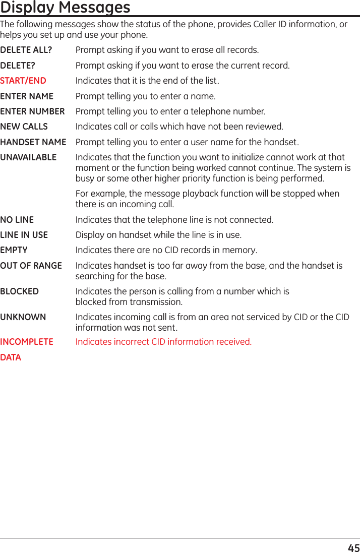 45Display MessagesThe following messages show the status of the phone, provides Caller ID information, or helps you set up and use your phone.DELETE ALL?  Prompt asking if you want to erase all records.DELETE?   Prompt asking if you want to erase the current record. START/END  Indicates that it is the end of the list.ENTER NAME  Prompt telling you to enter a name.ENTER NUMBER  Prompt telling you to enter a telephone number.NEW CALLS  Indicates call or calls which have not been reviewed.HANDSET NAME  Prompt telling you to enter a user name for the handset.UNAVAILABLE  Indicates that the function you want to initialize cannot work at that      moment or the function being worked cannot continue. The system is      busy or some other higher priority function is being performed.      For example, the message playback function will be stopped when      there is an incoming call.NO LINE    Indicates that the telephone line is not connected.LINE IN USE  Display on handset while the line is in use.EMPTY    Indicates there are no CID records in memory.OUT OF RANGE  Indicates handset is too far away from the base, and the handset is      searching for the base. BLOCKED  Indicates the person is calling from a number which is          blocked from transmission.UNKNOWN  Indicates incoming call is from an area not serviced by CID or the CID      information was not sent.INCOMPLETE  Indicates incorrect CID information received.DATA