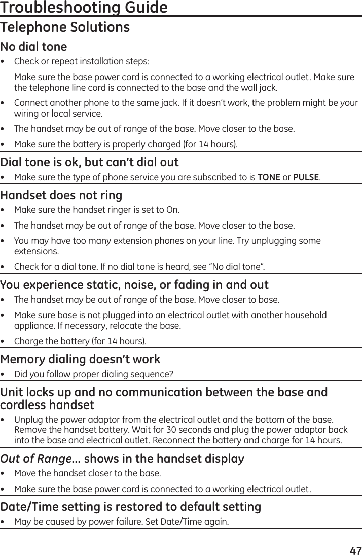 47Troubleshooting GuideTelephone SolutionsNo dial tone•   Check or repeat installation steps:   Make sure the base power cord is connected to a working electrical outlet. Make sure the telephone line cord is connected to the base and the wall jack.•   Connect another phone to the same jack. If it doesn’t work, the problem might be your wiring or local service.•   The handset may be out of range of the base. Move closer to the base.•   Make sure the battery is properly charged (for 14 hours).Dial tone is ok, but can’t dial out•   Make sure the type of phone service you are subscribed to is TONE or PULSE.Handset does not ring•   Make sure the handset ringer is set to On.•   The handset may be out of range of the base. Move closer to the base.•   You may have too many extension phones on your line. Try unplugging some extensions.•   Check for a dial tone. If no dial tone is heard, see “No dial tone”.You experience static, noise, or fading in and out•   The handset may be out of range of the base. Move closer to base.•   Make sure base is not plugged into an electrical outlet with another household appliance. If necessary, relocate the base.•   Charge the battery (for 14 hours).Memory dialing doesn’t work•   Did you follow proper dialing sequence?Unit locks up and no communication between the base and cordless handset•   Unplug the power adaptor from the electrical outlet and the bottom of the base. Remove the handset battery. Wait for 30 seconds and plug the power adaptor back into the base and electrical outlet. Reconnect the battery and charge for 14 hours.Out of Range... shows in the handset display•   Move the handset closer to the base.•   Make sure the base power cord is connected to a working electrical outlet.Date/Time setting is restored to default setting•   May be caused by power failure. Set Date/Time again.