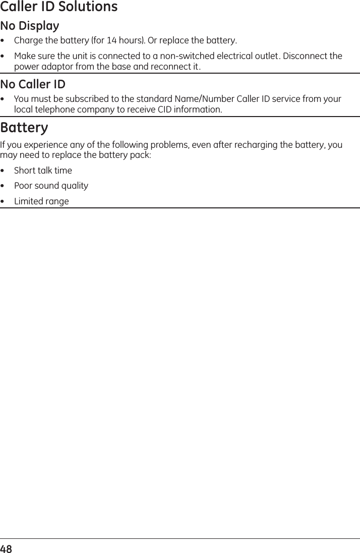 48 Caller ID SolutionsNo Display•   Charge the battery (for 14 hours). Or replace the battery.•   Make sure the unit is connected to a non-switched electrical outlet. Disconnect the power adaptor from the base and reconnect it.No Caller ID•   You must be subscribed to the standard Name/Number Caller ID service from your local telephone company to receive CID information.BatteryIf you experience any of the following problems, even after recharging the battery, you may need to replace the battery pack:•   Short talk time•   Poor sound quality•   Limited range