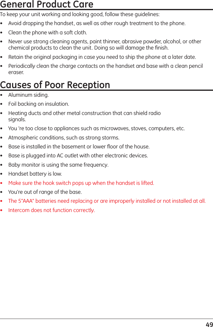 49General Product CareTo keep your unit working and looking good, follow these guidelines:•   Avoid dropping the handset, as well as other rough treatment to the phone.•   Clean the phone with a soft cloth.•   Never use strong cleaning agents, paint thinner, abrasive powder, alcohol, or other chemical products to clean the unit. Doing so will damage the ﬁnish.•   Retain the original packaging in case you need to ship the phone at a later date.•   Periodically clean the charge contacts on the handset and base with a clean pencil eraser.Causes of Poor Reception•   Aluminum siding.•   Foil backing on insulation.•   Heating ducts and other metal construction that can shield radio  signals.•   You ’re too close to appliances such as microwaves, stoves, computers, etc.•   Atmospheric conditions, such as strong storms.•   Base is installed in the basement or lower ﬂoor of the house.•   Base is plugged into AC outlet with other electronic devices.•   Baby monitor is using the same frequency.•   Handset battery is low. •   Make sure the hook switch pops up when the handset is lifted.•   You’re out of range of the base.•   The 5“AAA” batteries need replacing or are improperly installed or not installed at all.•  Intercom does not function correctly.