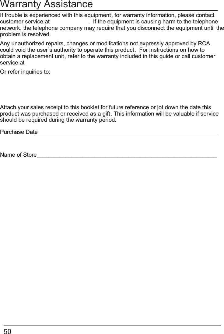 50 Warranty AssistanceIf trouble is experienced with this equipment, for warranty information, please contact customer service at  .  If the equipment is causing harm to the telephone network, the telephone company may require that you disconnect the equipment until the problem is resolved.Any unauthorized repairs, changes or modifcations not expressly approved by RCAcould void the user’s authority to operate this product.  For instructions on how to obtain a replacement unit, refer to the warranty included in this guide or call customer service at Or refer inquiries to:Attach your sales receipt to this booklet for future reference or jot down the date this product was purchased or received as a gift. This information will be valuable if service should be required during the warranty period.Purchase Date Name of Store  _______________________________________________________________      