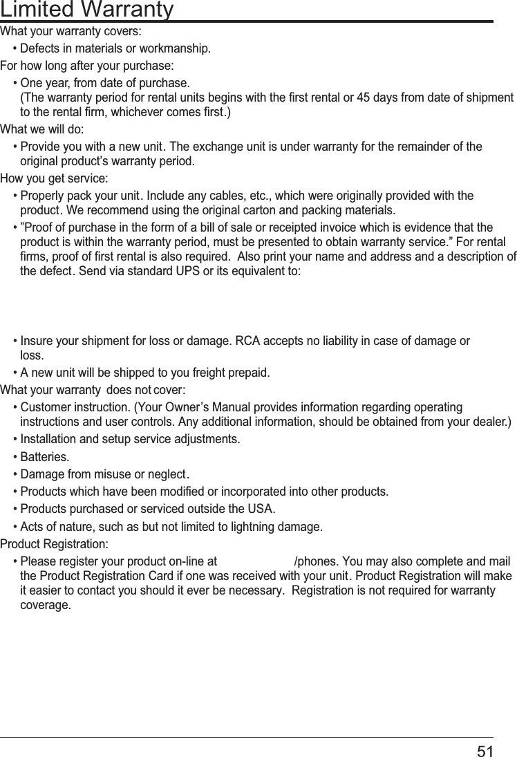 51Limited WarrantyWhat your warranty covers:• Defects in materials or workmanship.For how long after your purchase:• One year, from date of purchase. (The warranty period for rental units begins with the first rental or 45 days from date of shipment to the rental firm, whichever comes first.)What we will do:• Provide you with a new unit. The exchange unit is under warranty for the remainder of the original product’s warranty period.How you get service:• Properly pack your unit. Include any cables, etc., which were originally provided with the product. We recommend using the original carton and packing materials.• ”Proof of purchase in the form of a bill of sale or receipted invoice which is evidence that the product is within the warranty period, must be presented to obtain warranty service.” For rental firms, proof of first rental is also required.  Also print your name and address and a description of the defect. Send via standard UPS or its equivalent to:• Insure your shipment for loss or damage. RCA accepts no liability in case of damage or loss.• A new unit will be shipped to you freight prepaid.What your warranty does not cover:• Customer instruction. (Your Owner’s Manual provides information regarding operating instructions and user controls. Any additional information, should be obtained from your dealer.)• Installation and setup service adjustments.• Batteries.• Damage from misuse or neglect.• Products which have been modified or incorporated into other products.• Products purchased or serviced outside the USA.• Acts of nature, such as but not limited to lightning damage.Product Registration: • Please register your product on-line at                        /phones. You may also complete and mail the Product Registration Card if one was received with your unit. Product Registration will make it easier to contact you should it ever be necessary.  Registration is not required for warranty coverage.