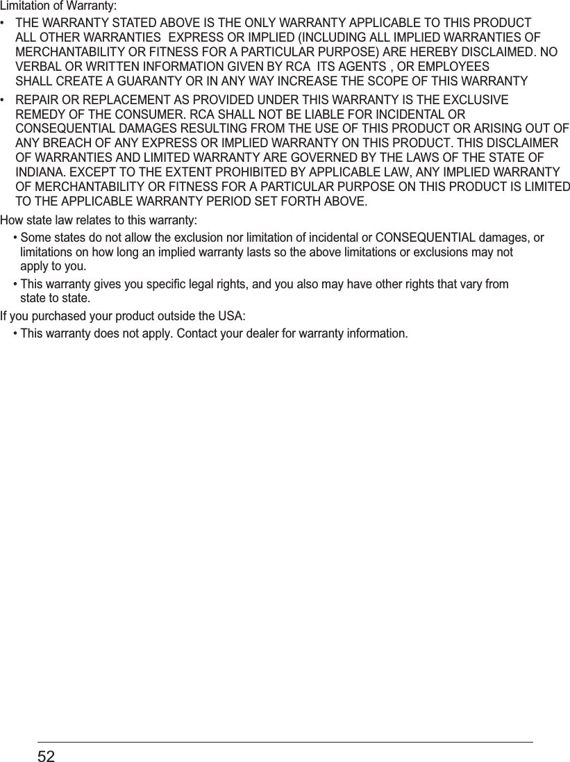 52 Limitation of Warranty:•  THE WARRANTY STATED ABOVE IS THE ONLY WARRANTY APPLICABLE TO THIS PRODUCT. ALL OTHER WARRANTIES  EXPRESS OR IMPLIED (INCLUDING ALL IMPLIED WARRANTIES OFMERCHANTABILITY OR FITNESS FOR A PARTICULAR PURPOSE) ARE HEREBY DISCLAIMED. NOVERBAL OR WRITTEN INFORMATION GIVEN BY RCA  ITS AGENTS , OR EMPLOYEESSHALL CREATE A GUARANTY OR IN ANY WAY INCREASE THE SCOPE OF THIS WARRANTY.•  REPAIR OR REPLACEMENT AS PROVIDED UNDER THIS WARRANTY IS THE EXCLUSIVE REMEDY OF THE CONSUMER. RCA SHALL NOT BE LIABLE FOR INCIDENTAL OR CONSEQUENTIAL DAMAGES RESULTING FROM THE USE OF THIS PRODUCT OR ARISING OUT OF ANY BREACH OF ANY EXPRESS OR IMPLIED WARRANTY ON THIS PRODUCT. THIS DISCLAIMER OF WARRANTIES AND LIMITED WARRANTY ARE GOVERNED BY THE LAWS OF THE STATE OF INDIANA. EXCEPT TO THE EXTENT PROHIBITED BY APPLICABLE LAW, ANY IMPLIED WARRANTYOF MERCHANTABILITY OR FITNESS FOR A PARTICULAR PURPOSE ON THIS PRODUCT IS LIMITED TO THE APPLICABLE WARRANTY PERIOD SET FORTH ABOVE.How state law relates to this warranty:• Some states do not allow the exclusion nor limitation of incidental or CONSEQUENTIAL damages, or limitations on how long an implied warranty lasts so the above limitations or exclusions may not apply to you.• This warranty gives you specific legal rights, and you also may have other rights that vary from state to state.If you purchased your product outside the USA:• This warranty does not apply. Contact your dealer for warranty information.