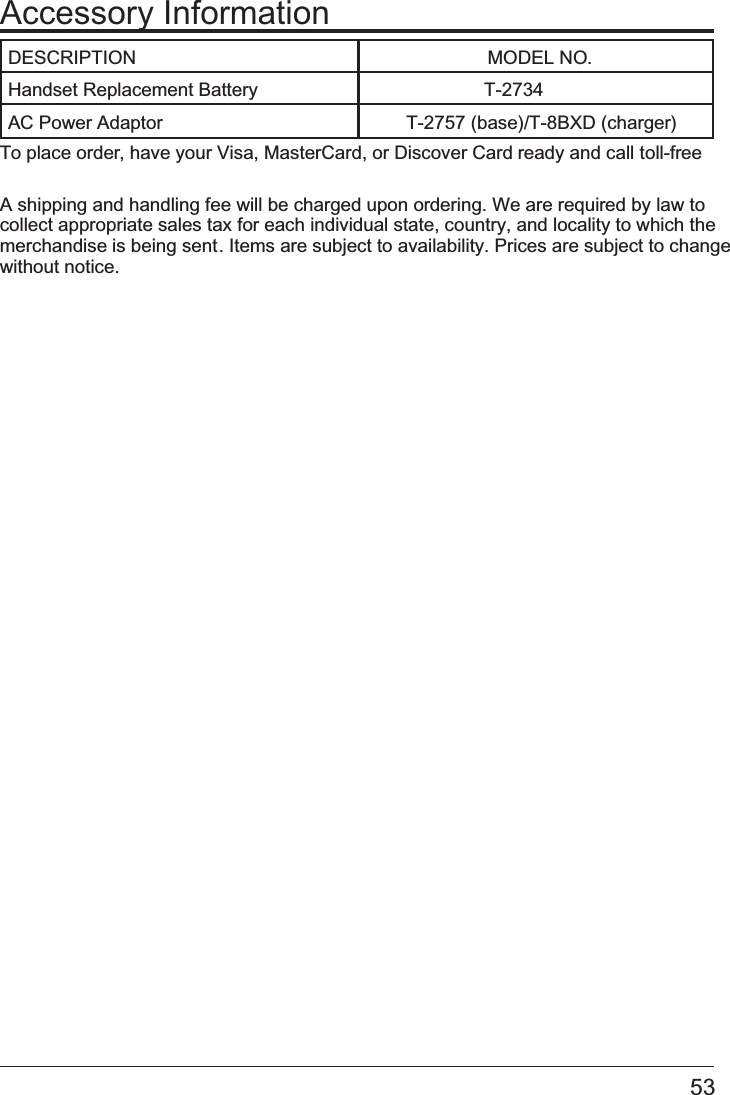 Accessory InformationTo place order, have your Visa, MasterCard, or Discover Card ready and call toll-free  A shipping and handling fee will be charged upon ordering. We are required by law to collect appropriate sales tax for each individual state, country, and locality to which the merchandise is being sent. Items are subject to availability. Prices are subject to change without notice.DESCRIPTION        MODEL NO.Handset Replacement Battery AC Power Adaptor    T-2757 (base)/T-8BXD (charger)53                  T-2734