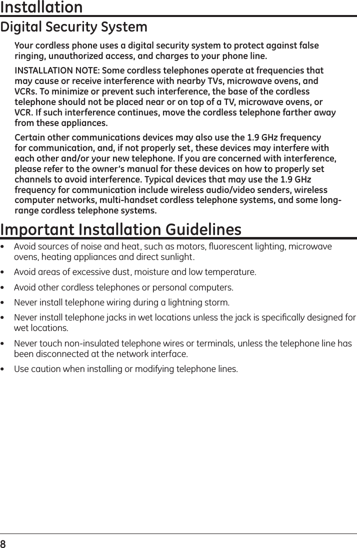 8 InstallationDigital Security SystemYour cordless phone uses a digital security system to protect against false ringing, unauthorized access, and charges to your phone line.INSTALLATION NOTE: Some cordless telephones operate at frequencies that may cause or receive interference with nearby TVs, microwave ovens, and VCRs. To minimize or prevent such interference, the base of the cordless telephone should not be placed near or on top of a TV, microwave ovens, or VCR. If such interference continues, move the cordless telephone farther away from these appliances.Certain other communications devices may also use the 1.9 GHz frequency for communication, and, if not properly set, these devices may interfere with each other and/or your new telephone. If you are concerned with interference, please refer to the owner’s manual for these devices on how to properly set channels to avoid interference. Typical devices that may use the 1.9 GHz frequency for communication include wireless audio/video senders, wireless computer networks, multi-handset cordless telephone systems, and some long-range cordless telephone systems.Important Installation Guidelines•   Avoid sources of noise and heat, such as motors, ﬂuorescent lighting, microwave ovens, heating appliances and direct sunlight.•   Avoid areas of excessive dust, moisture and low temperature.•   Avoid other cordless telephones or personal computers.•   Never install telephone wiring during a lightning storm.•   Never install telephone jacks in wet locations unless the jack is speciﬁcally designed for wet locations.•   Never touch non-insulated telephone wires or terminals, unless the telephone line has been disconnected at the network interface.•   Use caution when installing or modifying telephone lines.