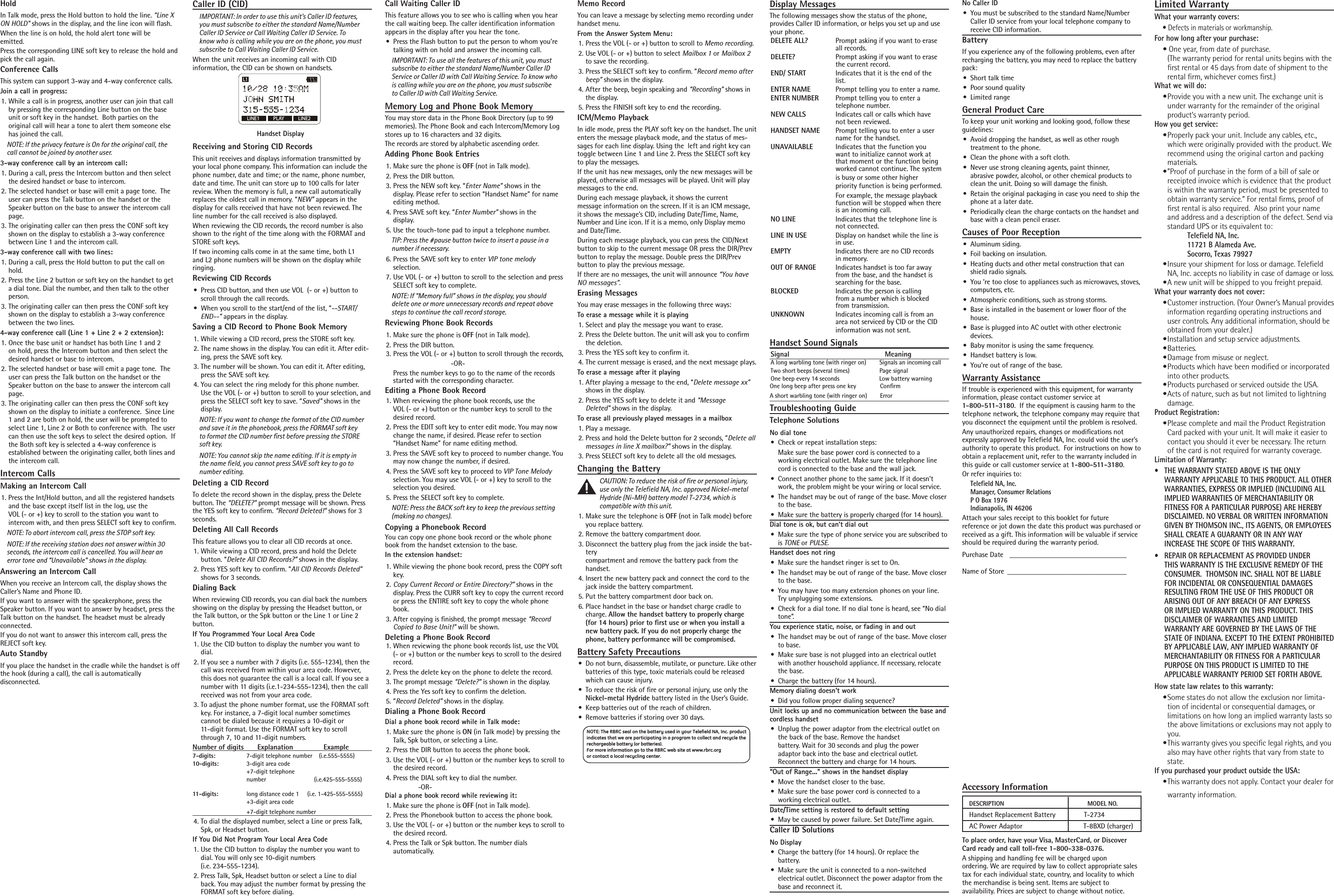 Accessory InformationTo place order, have your Visa, MasterCard, or Discover Card ready and call toll-free 1-800-338-0376.A shipping and handling fee will be charged upon  ordering. We are required by law to collect appropriate sales tax for each individual state, country, and locality to which the merchandise is being sent. Items are subject to  availability. Prices are subject to change without notice.DESCRIPTION               MODEL NO.Handset Replacement Battery               T-2734AC Power Adaptor  T-8BXD (charger)HoldIn Talk mode, press the Hold button to hold the line. “Line X ON HOLD” shows in the display, and the line icon will ﬂash.  When the line is on hold, the hold alert tone will be  emitted.Press the corresponding LINE soft key to release the hold and pick the call again.Conference CallsThis system can support 3-way and 4-way conference calls.Join a call in progress:1.  While a call is in progress, another user can join that call by pressing the corresponding Line button on the base unit or soft key in the handset.  Both parties on the  original call will hear a tone to alert them someone else has joined the call.NOTE: If the privacy feature is On for the original call, the call cannot be joined by another user.3-way conference call by an intercom call:1.  During a call, press the Intercom button and then select the desired handset or base to intercom.2.  The selected handset or base will emit a page tone.  The user can press the Talk button on the handset or the Speaker button on the base to answer the intercom call page.3.  The originating caller can then press the CONF soft key shown on the display to establish a 3-way conference between Line 1 and the intercom call.3-way conference call with two lines:1.  During a call, press the Hold button to put the call on hold. 2.  Press the Line 2 button or soft key on the handset to get a dial tone. Dial the number, and then talk to the other person.3.  The originating caller can then press the CONF soft key shown on the display to establish a 3-way conference between the two lines.4-way conference call (Line 1 + Line 2 + 2 extension):1.  Once the base unit or handset has both Line 1 and 2 on hold, press the Intercom button and then select the desired handset or base to intercom.2.  The selected handset or base will emit a page tone.  The user can press the Talk button on the handset or the Speaker button on the base to answer the intercom call page.3.  The originating caller can then press the CONF soft key shown on the display to initiate a conference.  Since Line 1 and 2 are both on hold, the user will be prompted to select Line 1, Line 2 or Both to conference with.  The user can then use the soft keys to select the desired option.  If the Both soft key is selected a 4-way conference is  established between the originating caller, both lines and the intercom call.Intercom CallsMaking an Intercom Call1. Press the Int/Hold button, and all the registered handsets and the base except itself list in the log, use the  VOL (- or +) key to scroll to the station you want to  intercom with, and then press SELECT soft key to conﬁrm. NOTE: To abort intercom call, press the STOP soft key.NOTE: If the receiving station does not answer within 30 seconds, the intercom call is cancelled. You will hear an error tone and “Unavailable” shows in the display.Answering an Intercom CallWhen you receive an Intercom call, the display shows the Caller’s Name and Phone ID.  If you want to answer with the speakerphone, press the Speaker button. If you want to answer by headset, press the Talk button on the handset. The headset must be already connected. If you do not want to answer this intercom call, press the REJECT soft key.Auto StandbyIf you place the handset in the cradle while the handset is off the hook (during a call), the call is automatically  disconnected. Caller ID (CID) IMPORTANT: In order to use this unit’s Caller ID features, you must subscribe to either the standard Name/Number Caller ID Service or Call Waiting Caller ID Service. To know who is calling while you are on the phone, you must subscribe to Call Waiting Caller ID Service.When the unit receives an incoming call with CID  information, the CID can be shown on handsets.Call Waiting Caller IDThis feature allows you to see who is calling when you hear the call waiting beep. The caller identiﬁcation information appears in the display after you hear the tone.•  Press the Flash button to put the person to whom you’re talking with on hold and answer the incoming call.IMPORTANT: To use all the features of this unit, you must subscribe to either the standard Name/Number Caller ID Service or Caller ID with Call Waiting Service. To know who is calling while you are on the phone, you must subscribe to Caller ID with Call Waiting Service.Memory Log and Phone Book MemoryYou may store data in the Phone Book Directory (up to 99memories). The Phone Book and each Intercom/Memory Log stores up to 16 characters and 32 digits.The records are stored by alphabetic ascending order.Adding Phone Book Entries1. Make sure the phone is OFF (not in Talk mode).2. Press the DIR button.3. Press the NEW soft key. “Enter Name” shows in the  display. Please refer to section “Handset Name” for name editing method.4. Press SAVE soft key. “Enter Number” shows in the  display. 5. Use the touch-tone pad to input a telephone number.TIP: Press the #pause button twice to insert a pause in a number if necessary.6. Press the SAVE soft key to enter VIP tone melody  selection.7. Use VOL (- or +) button to scroll to the selection and press SELECT soft key to complete.NOTE: If “Memory full” shows in the display, you should delete one or more unnecessary records and repeat above steps to continue the call record storage.Reviewing Phone Book Records1. Make sure the phone is OFF (not in Talk mode).2. Press the DIR button.3. Press the VOL (- or +) button to scroll through the records,    -OR-   Press the number keys to go to the name of the records started with the corresponding character.Editing a Phone Book Record1. When reviewing the phone book records, use the  VOL (- or +) button or the number keys to scroll to the desired record.2. Press the EDIT soft key to enter edit mode. You may now change the name, if desired. Please refer to section  “Handset Name” for name editing method.3. Press the SAVE soft key to proceed to number change. You may now change the number, if desired. 4. Press the SAVE soft key to proceed to VIP Tone Melody selection. You may use VOL (- or +) key to scroll to the selection you desired.5. Press the SELECT soft key to complete.NOTE: Press the BACK soft key to keep the previous setting (making no changes).Copying a Phonebook RecordYou can copy one phone book record or the whole phone book from the handset extension to the base.In the extension handset:1.  While viewing the phone book record, press the COPY soft key.2.  Copy Current Record or Entire Directory?” shows in the display. Press the CURR soft key to copy the current record or press the ENTIRE soft key to copy the whole phone book.3.  After copying is ﬁnished, the prompt message “Record Copied to Base Unit!” will be shown.Deleting a Phone Book Record1. When reviewing the phone book records list, use the VOL (- or +) button or the number keys to scroll to the desired record.2. Press the delete key on the phone to delete the record.3.  The prompt message “Delete?” is shown in the display.4.  Press the Yes soft key to conﬁrm the deletion.5. “Record Deleted” shows in the display.Dialing a Phone Book RecordDial a phone book record while in Talk mode:1. Make sure the phone is ON (in Talk mode) by pressing the Talk, Spk button, or selecting a Line.2. Press the DIR button to access the phone book.3. Use the VOL (- or +) button or the number keys to scroll to the desired record.4. Press the DIAL soft key to dial the number.  -OR-Dial a phone book record while reviewing it:1. Make sure the phone is OFF (not in Talk mode).2. Press the Phonebook button to access the phone book.3. Use the VOL (- or +) button or the number keys to scroll to the desired record.4. Press the Talk or Spk button. The number dials  automatically.Memo RecordYou can leave a message by selecting memo recording under handset menu. From the Answer System Menu:1. Press the VOL (- or +) button to scroll to Memo recording.2. Use VOL (- or +) button to select Mailbox 1 or Mailbox 2 to save the recording.3. Press the SELECT soft key to conﬁrm. “Record memo after beep” shows in the display.4. After the beep, begin speaking and “Recording” shows in the display.5. Press the FINISH soft key to end the recording.ICM/Memo PlaybackIn idle mode, press the PLAY soft key on the handset. The unit enters the message playback mode, and the status of mes-sages for each line display. Using the  left and right key can toggle between Line 1 and Line 2. Press the SELECT soft key to play the messages.If the unit has new messages, only the new messages will be played, otherwise all messages will be played. Unit will play messages to the end.During each message playback, it shows the current  message information on the screen. If it is an ICM message, it shows the message’s CID, including Date/Time, Name, Number and Line icon. If it is a memo, only Display memo and Date/Time.During each message playback, you can press the CID/Next button to skip to the current message OR press the DIR/Prev button to replay the message. Double press the DIR/Prev  button to play the previous message.If there are no messages, the unit will announce “You have NO messages”.Erasing Messages You may erase messages in the following three ways:To erase a message while it is playing 1. Select and play the message you want to erase.2.  Press the Delete button. The unit will ask you to conﬁrm the deletion.3.  Press the YES soft key to conﬁrm it. 4.  The current message is erased, and the next message plays.To erase a message after it playing1. After playing a message to the end, “Delete message xx” shows in the display.2. Press the YES soft key to delete it and “Message  Deleted” shows in the display.To erase all previously played messages in a mailbox1. Play a message.2. Press and hold the Delete button for 2 seconds, “Delete all messages in line X mailbox?” shows in the display.3. Press SELECT soft key to delete all the old messages.Changing the BatteryCAUTION: To reduce the risk of ﬁre or personal injury, use only the Telefield NA, Inc. approved Nickel-metal Hydride (Ni-MH) battery model T-2734, which is compatible with this unit.1. Make sure the telephone is OFF (not in Talk mode) before you replace battery.2. Remove the battery compartment door.3. Disconnect the battery plug from the jack inside the bat-tery  compartment and remove the battery pack from the handset.4. Insert the new battery pack and connect the cord to the jack inside the battery compartment.5. Put the battery compartment door back on.6. Place handset in the base or handset charge cradle to charge. Allow the handset battery to properly charge (for 14 hours) prior to ﬁrst use or when you install a new battery pack. If you do not properly charge the phone, battery performance will be compromised.Battery Safety Precautions•  Do not burn, disassemble, mutilate, or puncture. Like other batteries of this type, toxic materials could be released which can cause injury.•  To reduce the risk of ﬁre or personal injury, use only the Nickel-metal Hydride battery listed in the User’s Guide.•  Keep batteries out of the reach of children.•  Remove batteries if storing over 30 days.Display MessagesThe following messages show the status of the phone, provides Caller ID information, or helps you set up and use your phone.DELETE ALL?  Prompt asking if you want to erase       all records.DELETE?     Prompt asking if you want to erase       the current record. END/ START  Indicates that it is the end of the        list.ENTER NAME  Prompt telling you to enter a name.ENTER NUMBER  Prompt telling you to enter a       telephone number.NEW CALLS  Indicates call or calls which have        not been reviewed.HANDSET NAME  Prompt telling you to enter a user       name for the handset.UNAVAILABLE  Indicates that the function you         want to initialize cannot work at        that moment or the function being       worked cannot continue. The system        is busy or some other higher         priority function is being performed.       For example, the message playback       function will be stopped when there       is an incoming call.NO LINE     Indicates that the telephone line is       not connected.LINE IN USE  Display on handset while the line is       in use.EMPTY     Indicates there are no CID records       in memory.OUT OF RANGE  Indicates handset is too far away        from the base, and the handset is       searching for the base. BLOCKED    Indicates the person is calling       from a number which is blocked         from transmission.UNKNOWN  Indicates incoming call is from an       area not serviced by CID or the CID       information was not sent.Handset Sound SignalsSignal                                               MeaningA long warbling tone (with ringer on)        Signals an incoming call Two short beeps (several times)                  Page signalOne beep every 14 seconds                        Low battery warningOne long beep after press one key         ConﬁrmA short warbling tone (with ringer on)        Error Troubleshooting GuideTelephone SolutionsNo dial tone•  Check or repeat installation steps:   Make sure the base power cord is connected to a  working electrical outlet. Make sure the telephone line cord is connected to the base and the wall jack.•  Connect another phone to the same jack. If it doesn’t work, the problem might be your wiring or local service.•  The handset may be out of range of the base. Move closer to the base.•  Make sure the battery is properly charged (for 14 hours).Dial tone is ok, but can’t dial out•  Make sure the type of phone service you are subscribed to is TONE or PULSE.Handset does not ring•  Make sure the handset ringer is set to On.•  The handset may be out of range of the base. Move closer to the base.•  You may have too many extension phones on your line. Try unplugging some extensions.•  Check for a dial tone. If no dial tone is heard, see “No dial tone”.You experience static, noise, or fading in and out•  The handset may be out of range of the base. Move closer to base.•  Make sure base is not plugged into an electrical outlet with another household appliance. If necessary, relocate the base.•  Charge the battery (for 14 hours).Memory dialing doesn’t work•  Did you follow proper dialing sequence?Unit locks up and no communication between the base and cordless handset•  Unplug the power adaptor from the electrical outlet on the back of the base. Remove the handset  battery. Wait for 30 seconds and plug the power  adaptor back into the base and electrical outlet.  Reconnect the battery and charge for 14 hours.“Out of Range...” shows in the handset display•  Move the handset closer to the base.•  Make sure the base power cord is connected to a  working electrical outlet.Date/Time setting is restored to default setting•  May be caused by power failure. Set Date/Time again.Caller ID SolutionsNo Display•  Charge the battery (for 14 hours). Or replace the  battery.•  Make sure the unit is connected to a non-switched  electrical outlet. Disconnect the power adaptor from the base and reconnect it.No Caller ID•  You must be subscribed to the standard Name/Number Caller ID service from your local telephone company to receive CID information.BatteryIf you experience any of the following problems, even after recharging the battery, you may need to replace the battery pack:•  Short talk time•  Poor sound quality•  Limited rangeGeneral Product CareTo keep your unit working and looking good, follow these guidelines:•  Avoid dropping the handset, as well as other rough  treatment to the phone.•  Clean the phone with a soft cloth.•  Never use strong cleaning agents, paint thinner,  abrasive powder, alcohol, or other chemical products to clean the unit. Doing so will damage the ﬁnish.•  Retain the original packaging in case you need to ship the phone at a later date.•  Periodically clean the charge contacts on the handset and base with a clean pencil eraser.Causes of Poor Reception•  Aluminum siding.•  Foil backing on insulation.•  Heating ducts and other metal construction that can shield radio signals.•  You ’re too close to appliances such as microwaves, stoves, computers, etc.•  Atmospheric conditions, such as strong storms.•  Base is installed in the basement or lower ﬂoor of the house.•  Base is plugged into AC outlet with other electronic devices.•  Baby monitor is using the same frequency.•  Handset battery is low.•  You’re out of range of the base.Warranty AssistanceIf trouble is experienced with this equipment, for warranty information, please contact customer service at  1-800-511-3180.  If the equipment is causing harm to the telephone network, the telephone company may require that you disconnect the equipment until the problem is resolved.Any unauthorized repairs, changes or modiﬁcations not expressly approved by Telefield NA, Inc. could void the user’s authority to operate this product.  For instructions on how to obtain a replacement unit, refer to the warranty included in this guide or call customer service at 1-800-511-3180.Or refer inquiries to:Telefield NA, Inc.   Manager, Consumer Relations P O Box 1976 Indianapolis, IN 46206Attach your sales receipt to this booklet for future  reference or jot down the date this product was purchased or received as a gift. This information will be valuable if service should be required during the warranty period.Purchase Date   ________________________________   Name of Store  _____________________________   Limited WarrantyWhat your warranty covers:• Defects in materials or workmanship.For how long after your purchase:• One year, from date of purchase. (The warranty period for rental units begins with the ﬁrst rental or 45 days from date of shipment to the rental ﬁrm, whichever comes ﬁrst.)What we will do:• Provide you with a new unit. The exchange unit is under warranty for the remainder of the original product’s warranty period.How you get service:• Properly pack your unit. Include any cables, etc., which were originally provided with the product. We recommend using the original carton and packing materials.• ”Proof of purchase in the form of a bill of sale or receipted invoice which is evidence that the product is within the warranty period, must be presented to obtain warranty service.” For rental ﬁrms, proof of ﬁrst rental is also required.  Also print your name and address and a description of the defect. Send via standard UPS or its equivalent to:    Telefield NA, Inc.     11721 B Alameda Ave.   Socorro, Texas 79927• Insure your shipment for loss or damage. Telefield NA, Inc. accepts no liability in case of damage or loss.• A new unit will be shipped to you freight prepaid.What your warranty does not cover:• Customer instruction. (Your Owner’s Manual provides information regarding operating instructions and user controls. Any additional information, should be obtained from your dealer.)• Installation and setup service adjustments.• Batteries.• Damage from misuse or neglect.• Products which have been modiﬁed or incorporated into other products.• Products purchased or serviced outside the USA.• Acts of nature, such as but not limited to lightning damage.Product Registration:• Please complete and mail the Product Registration Card packed with your unit. It will make it easier to contact you should it ever be necessary. The return of the card is not required for warranty coverage.Limitation of Warranty:•  THE WARRANTY STATED ABOVE IS THE ONLY WARRANTY APPLICABLE TO THIS PRODUCT. ALL OTHER WARRANTIES, EXPRESS OR IMPLIED (INCLUDING ALL IMPLIED WARRANTIES OF MERCHANTABILITY OR FITNESS FOR A PARTICULAR PURPOSE) ARE HEREBY DISCLAIMED. NO VERBAL OR WRITTEN INFORMATION GIVEN BY THOMSON INC., ITS AGENTS, OR EMPLOYEES SHALL CREATE A GUARANTY OR IN ANY WAY INCREASE THE SCOPE OF THIS WARRANTY.•  REPAIR OR REPLACEMENT AS PROVIDED UNDER THIS WARRANTY IS THE EXCLUSIVE REMEDY OF THE CONSUMER.  THOMSON INC. SHALL NOT BE LIABLE FOR INCIDENTAL OR CONSEQUENTIAL DAMAGES RESULTING FROM THE USE OF THIS PRODUCT OR ARISING OUT OF ANY BREACH OF ANY EXPRESS OR IMPLIED WARRANTY ON THIS PRODUCT. THIS DISCLAIMER OF WARRANTIES AND LIMITED WARRANTY ARE GOVERNED BY THE LAWS OF THE STATE OF INDIANA. EXCEPT TO THE EXTENT PROHIBITED BY APPLICABLE LAW, ANY IMPLIED WARRANTY OF MERCHANTABILITY OR FITNESS FOR A PARTICULAR PURPOSE ON THIS PRODUCT IS LIMITED TO THE APPLICABLE WARRANTY PERIOD SET FORTH ABOVE.How state law relates to this warranty:• Some states do not allow the exclusion nor limita-tion of incidental or consequential damages, or limitations on how long an implied warranty lasts so the above limitations or exclusions may not apply to you.• This warranty gives you speciﬁc legal rights, and you also may have other rights that vary from state to state.If you purchased your product outside the USA:• This warranty does not apply. Contact your dealer for warranty information.NOTE: The RBRC seal on the battery used in your Telefield NA, Inc. product indicates that we are participating in a program to collect and recycle the rechargeable battery (or batteries). For more information go to the RBRC web site at www.rbrc.org or contact a local  recycling center.Receiving and Storing CID RecordsThis unit receives and displays information transmitted by your local phone company. This information can include the phone number, date and time; or the name, phone number, date and time. The unit can store up to 100 calls for later review. When the memory is full, a new call automatically replaces the oldest call in memory. “NEW” appears in the display for calls received that have not been reviewed. The line number for the call received is also displayed.When reviewing the CID records, the record number is also shown to the right of the time along with the FORMAT and STORE soft keys.If two incoming calls come in at the same time, both L1 and L2 phone numbers will be shown on the display while ringing. Reviewing CID Records•  Press CID button, and then use VOL  (- or +) button to scroll through the call records.•  When you scroll to the start/end of the list, “--START/END--” appears in the display.Saving a CID Record to Phone Book Memory1.  While viewing a CID record, press the STORE soft key. 2.  The name shows in the display. You can edit it. After edit-ing, press the SAVE soft key.3.  The number will be shown. You can edit it. After editing, press the SAVE soft key.4.  You can select the ring melody for this phone number. Use the VOL (- or +) button to scroll to your selection, and press the SELECT soft key to save. “Saved” shows in the display.NOTE: If you want to change the format of the CID number and save it in the phonebook, press the FORMAT soft key to format the CID number ﬁrst before pressing the STORE soft key.NOTE: You cannot skip the name editing. If it is empty in the name ﬁeld, you cannot press SAVE soft key to go to number editing.Deleting a CID RecordTo delete the record shown in the display, press the Delete button. The “DELETE?” prompt message will be shown. Press the YES soft key to conﬁrm. “Record Deleted!” shows for 3 seconds.Deleting All Call RecordsThis feature allows you to clear all CID records at once.1.  While viewing a CID record, press and hold the Delete  button. “Delete All CID Records?” shows in the display.2.  Press YES soft key to conﬁrm. “All CID Records Deleted” shows for 3 seconds.Dialing BackWhen reviewing CID records, you can dial back the numbers showing on the display by pressing the Headset button, or the Talk button, or the Spk button or the Line 1 or Line 2 button.If You Programmed Your Local Area Code1. Use the CID button to display the number you want to dial.2.  If you see a number with 7 digits (i.e. 555-1234), then the call was received from within your area code. However, this does not guarantee the call is a local call. If you see a number with 11 digits (i.e.1-234-555-1234), then the call received was not from your area code.3.  To adjust the phone number format, use the FORMAT soft key. For instance, a 7-digit local number sometimes  cannot be dialed because it requires a 10-digit or  11-digit format. Use the FORMAT soft key to scroll through 7, 10 and 11-digit numbers.Number of digits   Explanation               Example7-digits:      7-digit telephone number    (i.e.555-5555)10-digits:    3-digit area code    +7-digit telephone   number                         (i.e.425-555-5555) 11-digits:    long distance code 1     (i.e. 1-425-555-5555)   +3-digit area code    +7-digit telephone number 4.  To dial the displayed number, select a Line or press Talk, Spk, or Headset button.If You Did Not Program Your Local Area Code1.  Use the CID button to display the number you want to dial. You will only see 10-digit numbers  (i.e. 234-555-1234).2.  Press Talk, Spk, Headset button or select a Line to dial back. You may adjust the number format by pressing the FORMAT soft key before dialing.Handset DisplayLINE1 LINE2L1PLAY