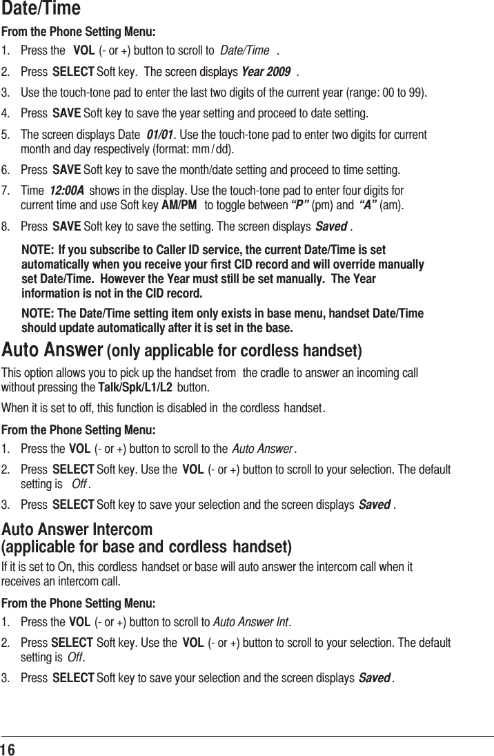 16Date/TimeFrom the Phone Setting Menu: 3UHVVWKH VOLRUEXWWRQWRVFUROOWR Date/Time  3UHVV SELECT6RIWNH\ 7KHVFUHHQGLVSOD\VYear 2009  8VHWKHWRXFKWRQHSDGWRHQWHUWKHODVWWZRGLJLWVRIWKHFXUUHQW\HDUUDQJHWR 3UHVV SAVE6RIWNH\WRVDYHWKH\HDUVHWWLQJDQGSURFHHGWRGDWHVHWWLQJ 7KHVFUHHQGLVSOD\V&apos;DWH 01/018VHWKHWRXFKWRQHSDGWRHQWHUWZRGLJLWVIRUFXUUHQWPRQWKDQGGD\UHVSHFWLYHO\IRUPDWPP GG 3UHVV SAVE6RIWNH\WRVDYHWKHPRQWKGDWHVHWWLQJDQGSURFHHGWRWLPHVHWWLQJ 7LPH 12:00A VKRZVLQWKHGLVSOD\8VHWKHWRXFKWRQHSDGWRHQWHUIRXUGLJLWVIRUFXUUHQWWLPHDQGXVH6RIWNH\AM/PM WRWRJJOHEHWZHHQ“P”SPDQG “A”DP 3UHVV SAVE6RIWNH\WRVDYHWKHVHWWLQJ7KHVFUHHQGLVSOD\V Saved NOTE: If you subscribe to Caller ID service, the current Date/Time is set automatically when you receive your ﬁrst CID record and will override manually set Date/Time.  However the Year must still be set manually.  The Year information is not in the CID record.NOTE: The Date/Time setting item only exists in base menu, handset Date/Time should update automatically after it is set in the base.Auto Answer (only applicable for cordless handset)7KLVRSWLRQDOORZV\RXWRSLFNXSWKHKDQGVHWIURP WKHFUDGOHWRDQVZHUDQLQFRPLQJFDOOZLWKRXWSUHVVLQJWKHTalk/Spk/L1/L2 EXWWRQ:KHQLWLVVHWWRRIIWKLVIXQFWLRQLVGLVDEOHGLQ WKHFRUGOHVV KDQGVHWFrom the Phone Setting Menu: 3UHVVWKHVOLRUEXWWRQWRVFUROOWRWKH Auto Answer 3UHVV SELECT6RIWNH\8VHWKH VOLRUEXWWRQWRVFUROOWR\RXUVHOHFWLRQ7KHGHIDXOWVHWWLQJLV Off  3UHVV SELECT6RIWNH\WRVDYH\RXUVHOHFWLRQDQGWKHVFUHHQGLVSOD\V Saved Auto Answer Intercom   (applicable for base and cordless handset),ILWLVVHWWR2QWKLVFRUGOHVVKDQGVHWRUEDVHZLOODXWRDQVZHUWKHLQWHUFRPFDOOZKHQLWUHFHLYHVDQLQWHUFRPFDOOFrom the Phone Setting Menu: 3UHVVWKHVOLRUEXWWRQWRVFUROOWRAuto Answer Int. 3UHVVSELECT6RIWNH\8VHWKH VOLRUEXWWRQWRVFUROOWR\RXUVHOHFWLRQ7KHGHIDXOWVHWWLQJLV Off 3UHVV SELECT6RIWNH\WRVDYH\RXUVHOHFWLRQDQGWKHVFUHHQGLVSOD\V Saved