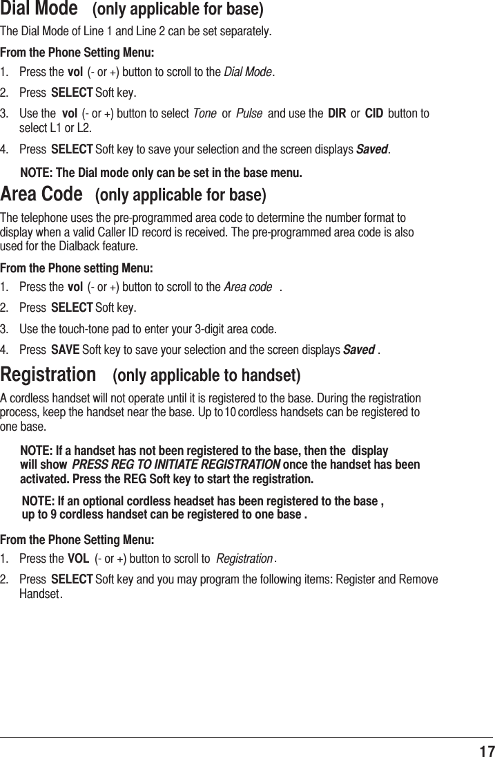 17 Dial Mode  (only applicable for base)7KH&apos;LDO0RGHRI/LQHDQG/LQHFDQEHVHWVHSDUDWHO\From the Phone Setting Menu: 3UHVVWKHvolRUEXWWRQWRVFUROOWRWKHDial Mode 3UHVV SELECT6RIWNH\ 8VHWKH volRUEXWWRQWRVHOHFWTone RU Pulse DQGXVHWKHDIR RU CID EXWWRQWRVHOHFW/RU/ 3UHVV SELECT6RIWNH\WRVDYH\RXUVHOHFWLRQDQGWKHVFUHHQGLVSOD\VSavedNOTE: The Dial mode only can be set in the base menu.Area Code  (only applicable for base)7KHWHOHSKRQHXVHVWKHSUHSURJUDPPHGDUHDFRGHWRGHWHUPLQHWKHQXPEHUIRUPDWWRGLVSOD\ZKHQDYDOLG&amp;DOOHU,&apos;UHFRUGLVUHFHLYHG7KHSUHSURJUDPPHGDUHDFRGHLVDOVRXVHGIRUWKH&apos;LDOEDFNIHDWXUHFrom the Phone setting Menu: 3UHVVWKHvolRUEXWWRQWRVFUROOWRWKHArea code  3UHVV SELECT6RIWNH\ 8VHWKHWRXFKWRQHSDGWRHQWHU\RXUGLJLWDUHDFRGH 3UHVV SAVE6RIWNH\WRVDYH\RXUVHOHFWLRQDQGWKHVFUHHQGLVSOD\VSaved Registration  (only applicable to handset)$FRUGOHVVKDQGVHWZLOOQRWRSHUDWHXQWLOLWLVUHJLVWHUHGWRWKHEDVH&apos;XULQJWKHUHJLVWUDWLRQSURFHVVNHHSWKHKDQGVHWQHDUWKHEDVH8SWRFRUGOHVVKDQGVHWVFDQEHUHJLVWHUHGWRRQHEDVHNOTE: If a handset has not been registered to the base, then the  display will show  PRESS REG TO INITIATE REGISTRATION once the handset has been activated. Press the REG Soft key to start the registration.From the Phone Setting Menu: 3UHVVWKHVOL RUEXWWRQWRVFUROOWR Registration 3UHVV SELECT6RIWNH\DQG\RXPD\SURJUDPWKHIROORZLQJLWHPV5HJLVWHUDQG5HPRYH+DQGVHWNOTE: If an optional cordless headset has been registered to the base , up to 9 cordless handset can be registered to one base .