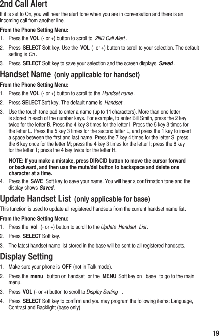 19 2nd Call Alert ,ILWLVVHWWR2Q\RXZLOOKHDUWKHDOHUWWRQHZKHQ\RXDUHLQFRQYHUVDWLRQDQGWKHUHLVDQLQFRPLQJFDOOIURPDQRWKHUOLQHFrom the Phone Setting Menu: 3UHVVWKHVOLRUEXWWRQWRVFUROOWR 2ND Call Alert  3UHVV SELECT6RIWNH\8VHWKH VOLRUEXWWRQWRVFUROOWR\RXUVHOHFWLRQ7KHGHIDXOWVHWWLQJLVOn 3UHVV SELECT6RIWNH\WRVDYH\RXUVHOHFWLRQDQGWKHVFUHHQGLVSOD\V Saved Handset Name  (only applicable for handset)From the Phone Setting Menu: 3UHVVWKHVOLRUEXWWRQWRVFUROOWRWKH Handset name  3UHVVSELECT6RIWNH\7KHGHIDXOWQDPHLV Handset  8VHWKHWRXFKWRQHSDGWRHQWHUDQDPHXSWRFKDUDFWHUV0RUHWKDQRQHOHWWHULVVWRUHGLQHDFKRIWKHQXPEHUNH\V)RUH[DPSOHWRHQWHU%LOO6PLWKSUHVVWKHNH\WZLFHIRUWKHOHWWHU%3UHVVWKHNH\WLPHVIRUWKHOHWWHU,3UHVVWKHNH\WLPHVIRUWKHOHWWHU/3UHVVWKHNH\WLPHVIRUWKHVHFRQGOHWWHU/DQGSUHVVWKHNH\WRLQVHUWDVSDFHEHWZHHQWKHﬁUVWDQGODVWQDPH3UHVVWKHNH\WLPHVIRUWKHOHWWHU6SUHVVWKHNH\RQFHIRUWKHOHWWHU0SUHVVWKHNH\WLPHVIRUWKHOHWWHU,SUHVVWKHNH\IRUWKHOHWWHU7SUHVVWKHNH\WZLFHIRUWKHOHWWHU+NOTE: If you make a mistake, press DIR/CID button to move the cursor forward or backward, and then use the mute/del button to backspace and delete one character at a time. 3UHVVWKH SAVE 6RIWNH\WRVDYH\RXUQDPH&lt;RXZLOOKHDUDFRQﬁUPDWLRQWRQHDQGWKHGLVSOD\VKRZVSavedUpdate Handset List  (only applicable for base)7KLVIXQFWLRQLVXVHGWRXSGDWHDOOUHJLVWHUHGKDQGVHWVIURPWKHFXUUHQWKDQGVHWQDPHOLVWFrom the Phone Setting Menu: 3UHVVWKH vol RUEXWWRQWRVFUROOWRWKHUpdate  Handset  List 3UHVV SELECT6RIWNH\ 7KHODWHVWKDQGVHWQDPHOLVWVWRUHGLQWKHEDVHZLOOEHVHQWWRDOOUHJLVWHUHGKDQGVHWVDisplay Setting 0DNHVXUH\RXUSKRQHLV OFFQRWLQ7DONPRGH 3UHVVWKH menu EXWWRQRQKDQGVHW RUWKH MENU 6RIWNH\RQ EDVH WRJRWRWKHPDLQPHQX 3UHVV VOLRUEXWWRQWRVFUROOWRDisplay Setting  3UHVV SELECT6RIWNH\WRFRQﬁUPDQG\RXPD\SURJUDPWKHIROORZLQJLWHPV/DQJXDJH&amp;RQWUDVWDQG%DFNOLJKWEDVHRQO\