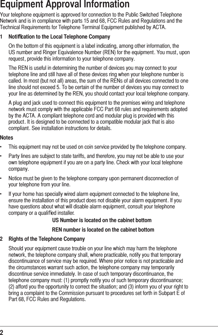 2 Equipment Approval Information&lt;RXUWHOHSKRQHHTXLSPHQWLVDSSURYHGIRUFRQQHFWLRQWRWKH3XEOLF6ZLWFKHG7HOHSKRQH1HWZRUNDQGLVLQFRPSOLDQFHZLWKSDUWVDQG)&amp;&amp;5XOHVDQG5HJXODWLRQVDQGWKH7HFKQLFDO5HTXLUHPHQWVIRU7HOHSKRQH7HUPLQDO(TXLSPHQWSXEOLVKHGE\$&amp;7$1Notiﬁcation to the Local Telephone Company 2QWKHERWWRPRIWKLVHTXLSPHQWLVDODEHOLQGLFDWLQJDPRQJRWKHULQIRUPDWLRQWKH86QXPEHUDQG5LQJHU(TXLYDOHQFH1XPEHU5(1IRUWKHHTXLSPHQW&lt;RXPXVWXSRQUHTXHVWSURYLGHWKLVLQIRUPDWLRQWR\RXUWHOHSKRQHFRPSDQ\ 7KH5(1LVXVHIXOLQGHWHUPLQLQJWKHQXPEHURIGHYLFHV\RXPD\FRQQHFWWR\RXUWHOHSKRQHOLQHDQGVWLOOKDYHDOORIWKHVHGHYLFHVULQJZKHQ\RXUWHOHSKRQHQXPEHULVFDOOHG,QPRVWEXWQRWDOODUHDVWKHVXPRIWKH5(1VRIDOOGHYLFHVFRQQHFWHGWRRQHOLQHVKRXOGQRWH[FHHG7REHFHUWDLQRIWKHQXPEHURIGHYLFHV\RXPD\FRQQHFWWR\RXUOLQHDVGHWHUPLQHGE\WKH5(1\RXVKRXOGFRQWDFW\RXUORFDOWHOHSKRQHFRPSDQ\ $SOXJDQGMDFNXVHGWRFRQQHFWWKLVHTXLSPHQWWRWKHSUHPLVHVZLULQJDQGWHOHSKRQHQHWZRUNPXVWFRPSO\ZLWKWKHDSSOLFDEOH)&amp;&amp;3DUWUXOHVDQGUHTXLUHPHQWVDGRSWHGE\WKH$&amp;7$$FRPSOLDQWWHOHSKRQHFRUGDQGPRGXODUSOXJLVSURYLGHGZLWKWKLVSURGXFW,WLVGHVLJQHGWREHFRQQHFWHGWRDFRPSDWLEOHPRGXODUMDFNWKDWLVDOVRFRPSOLDQW6HHLQVWDOODWLRQLQVWUXFWLRQVIRUGHWDLOVNotes f  7KLVHTXLSPHQWPD\QRWEHXVHGRQFRLQVHUYLFHSURYLGHGE\WKHWHOHSKRQHFRPSDQ\f  3DUW\OLQHVDUHVXEMHFWWRVWDWHWDULIIVDQGWKHUHIRUH\RXPD\QRWEHDEOHWRXVH\RXURZQWHOHSKRQHHTXLSPHQWLI\RXDUHRQDSDUW\OLQH&amp;KHFNZLWK\RXUORFDOWHOHSKRQHFRPSDQ\f  1RWLFHPXVWEHJLYHQWRWKHWHOHSKRQHFRPSDQ\XSRQSHUPDQHQWGLVFRQQHFWLRQRI\RXUWHOHSKRQHIURP\RXUOLQHf  ,I\RXUKRPHKDVVSHFLDOO\ZLUHGDODUPHTXLSPHQWFRQQHFWHGWRWKHWHOHSKRQHOLQHHQVXUHWKHLQVWDOODWLRQRIWKLVSURGXFWGRHVQRWGLVDEOH\RXUDODUPHTXLSPHQW,I\RXKDYHTXHVWLRQVDERXWZKDWZLOOGLVDEOHDODUPHTXLSPHQWFRQVXOW\RXUWHOHSKRQHFRPSDQ\RUDTXDOLﬁHGLQVWDOOHUUS Number is located on the cabinet bottomREN number is located on the cabinet bottom2Rights of the Telephone Company  6KRXOG\RXUHTXLSPHQWFDXVHWURXEOHRQ\RXUOLQHZKLFKPD\KDUPWKHWHOHSKRQHQHWZRUNWKHWHOHSKRQHFRPSDQ\VKDOOZKHUHSUDFWLFDEOHQRWLI\\RXWKDWWHPSRUDU\GLVFRQWLQXDQFHRIVHUYLFHPD\EHUHTXLUHG:KHUHSULRUQRWLFHLVQRWSUDFWLFDEOHDQGWKHFLUFXPVWDQFHVZDUUDQWVXFKDFWLRQWKHWHOHSKRQHFRPSDQ\PD\WHPSRUDULO\GLVFRQWLQXHVHUYLFHLPPHGLDWHO\,QFDVHRIVXFKWHPSRUDU\GLVFRQWLQXDQFHWKHWHOHSKRQHFRPSDQ\PXVWSURPSWO\QRWLI\\RXRIVXFKWHPSRUDU\GLVFRQWLQXDQFHDIIRUG\RXWKHRSSRUWXQLW\WRFRUUHFWWKHVLWXDWLRQDQGLQIRUP\RXRI\RXUULJKWWREULQJDFRPSODLQWWRWKH&amp;RPPLVVLRQSXUVXDQWWRSURFHGXUHVVHWIRUWKLQ6XESDUW(RI3DUW)&amp;&amp;5XOHVDQG5HJXODWLRQV
