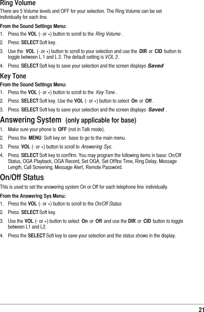 21 Ring Volume7KHUHDUH9ROXPHOHYHOVDQG2))IRU\RXUVHOHFWLRQ7KH5LQJ9ROXPHFDQEHVHWLQGLYLGXDOO\IRUHDFKOLQHFrom the Sound Settings Menu: 3UHVVWKHVOLRUEXWWRQWRVFUROOWRWKH Ring Volume  3UHVV SELECT6RIWNH\ 8VHWKH VOL RUEXWWRQWRVFUROOWR\RXUVHOHFWLRQDQGXVHWKH DIR RU CID EXWWRQWRWRJJOHEHWZHHQ/DQG/7KHGHIDXOWVHWWLQJLVVOL 3 3UHVV SELECT6RIWNH\WRVDYH\RXUVHOHFWLRQDQGWKHVFUHHQGLVSOD\V6DYHGKey ToneFrom the Sound Settings Menu: 3UHVVWKHVOLRUEXWWRQWRVFUROOWRWKH Key Tone  3UHVV SELECT6RIWNH\8VHWKHVOLRUEXWWRQWRVHOHFW On RU Off  3UHVV SELECT6RIWNH\WRVDYH\RXUVHOHFWLRQDQGWKHVFUHHQGLVSOD\V 6DYHG Answering System  (only applicable for base) 0DNHVXUH\RXUSKRQHLV OFFQRWLQ7DONPRGH 3UHVVWKH MENU 6RIWNH\RQ EDVHWRJRWRWKHPDLQPHQX 3UHVV VOLRUEXWWRQWRVFUROOWR Answering Sys. 3UHVV SELECT6RIWNH\WRFRQﬁUP&lt;RXPD\SURJUDPWKHIROORZLQJLWHPVLQEDVH2Q2II6WDWXV2*$3OD\EDFN2*$5HFRUG6HW2*$6HW2IﬁFH7LPH5LQJ&apos;HOD\0HVVDJH/HQJWK&amp;DOO6FUHHQLQJ0HVVDJH$OHUW5HPRWH3DVVZRUGOn/Off Status7KLVLVXVHGWRVHWWKHDQVZHULQJV\VWHP2QRU2IIIRUHDFKWHOHSKRQHOLQHLQGLYLGXDOO\From the Answering Sys Menu: 3UHVVWKHVOLRUEXWWRQWRVFUROOWRWKHOn/Off Status 3UHVV SELECT6RIWNH\ 8VHWKHVOLRUEXWWRQWRVHOHFW On RU Off DQGXVHWKHDIR RU CID EXWWRQWRWRJJOHEHWZHHQ/DQG/ 3UHVVWKHSELECT6RIWNH\WRVDYH\RXUVHOHFWLRQDQGWKHVWDWXVVKRZVLQWKHGLVSOD\