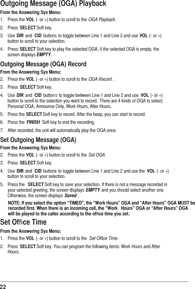 22Outgoing Message (OGA) PlaybackFrom the Answering Sys Menu: 3UHVVWKHVOLRUEXWWRQWRVFUROOWRWKH OGA Playback 3UHVV SELECT6RIWNH\ 8VH DIRDQG CID EXWWRQVWRWRJJOHEHWZHHQ/LQHDQG/LQHDQGXVHVOLRUEXWWRQWRVFUROOWR\RXUVHOHFWLRQ 3UHVV SELECT6RIWNH\WRSOD\WKHVHOHFWHG2*$LIWKHVHOHFWHG2*$LVHPSW\WKHVFUHHQGLVSOD\VEMPTYOutgoing Message (OGA) RecordFrom the Answering Sys Menu: 3UHVVWKHVOLRUEXWWRQWRVFUROOWRWKH OGA Record  3UHVV SELECT6RIWNH\ 8VH DIRDQG CID EXWWRQ VWRWRJJOHEHWZHHQ/LQHDQG/LQHDQGXVH VOLRUEXWWRQWRVFUROOWRWKHVHOHFWLRQ\RXZDQWWRUHFRUG7KHUHDUHNLQGVRI2*$WRVHOHFW3HUVRQDO2*$$QQRXQFH2QO\:RUN+RXUV$IWHU+RXUV 3UHVVWKHSELECT6RIWNH\WRUHFRUG$IWHUWKHEHHS\RXFDQVWDUWWRUHFRUG 3UHVVWKH FINISH 6RIWNH\WRHQGWKHUHFRUGLQJ $IWHUUHFRUGHGWKHXQLWZLOODXWRPDWLFDOO\SOD\WKH2*$RQFHSet Outgoing Message (OGA)From the Answering Sys Menu: 3UHVVWKHVOLRUEXWWRQWRVFUROOWRWKH Set OGA  3UHVV SELECT6RIWNH\ 8VH DIRDQG CID EXWWRQVWRWRJJOHEHWZHHQ/LQHDQG/LQHDQGXVHWKH VOLRUEXWWRQWRVFUROOWR\RXUVHOHFWLRQ 3UHVVWKH SELECT6RIWNH\WRVDYH\RXUVHOHFWLRQ,IWKHUHLVQRWDPHVVDJHUHFRUGHGLQ\RXUVHOHFWHGJUHHWLQJWKHVFUHHQGLVSOD\V EMPTYDQG\RXVKRXOGVHOHFWDQRWKHURQH2WKHUZLVHWKHVFUHHQGLVSOD\V Saved NOTE: If you select the option “TIMED”, the “Work Hours” OGA and “After Hours” OGA MUST be recorded first. When there is an incoming call, the “Work  Hours” OGA or “After Hours” OGA will be played to the caller according to the ofﬁce time you set.Set Ofﬁce TimeFrom the Answering Sys Menu: 3UHVVWKHVOLRUEXWWRQWRVFUROOWRWKH Set Office Time 3UHVV SELECT6RIWNH\&lt;RXFDQSURJUDPWKHIROORZLQJLWHPV:RUN+RXUVDQG$IWHU+RXUV
