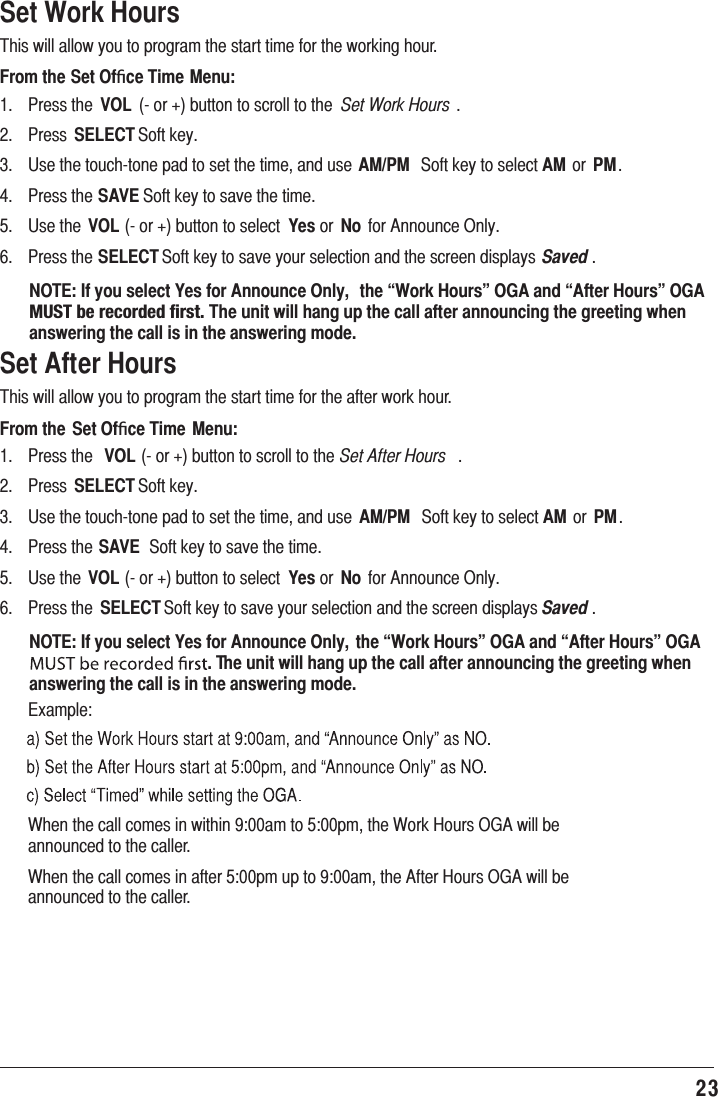 23 Set Work Hours7KLVZLOODOORZ\RXWRSURJUDPWKHVWDUWWLPHIRUWKHZRUNLQJKRXUFrom the Set Ofﬁce Time Menu: 3UHVVWKH VOL RUEXWWRQWRVFUROOWRWKH Set Work Hours  3UHVV SELECT6RIWNH\ 8VHWKHWRXFKWRQHSDGWRVHWWKHWLPHDQGXVHAM/PM 6RIWNH\WRVHOHFWAMRU PM 3UHVVWKHSAVE6RIWNH\WRVDYHWKHWLPH 8VHWKH VOLRUEXWWRQWRVHOHFW YesRU No IRU$QQRXQFH2QO\ 3UHVVWKHSELECT6RIWNH\WRVDYH\RXUVHOHFWLRQDQGWKHVFUHHQGLVSOD\V Saved NOTE: If you select Yes for Announce Only,  the “Work Hours” OGA and “After Hours” OGA 4&lt;:;°IL°YLJVYKLK°MPYZ[°The unit will hang up the call after announcing the greeting when answering the call is in the answering mode.Set After Hours7KLVZLOODOORZ\RXWRSURJUDPWKHVWDUWWLPHIRUWKHDIWHUZRUNKRXUFrom the Set Ofﬁce Time  Menu: 3UHVVWKH VOLRUEXWWRQWRVFUROOWRWKHSet After Hours  3UHVV SELECT6RIWNH\ 8VHWKHWRXFKWRQHSDGWRVHWWKHWLPHDQGXVH AM/PM 6RIWNH\WRVHOHFWAM RU PM 3UHVVWKHSAVE 6RIWNH\WRVDYHWKHWLPH 8VHWKH VOLRUEXWWRQWRVHOHFW YesRU No IRU$QQRXQFH2QO\ 3UHVVWKH SELECT6RIWNH\WRVDYH\RXUVHOHFWLRQDQGWKHVFUHHQGLVSOD\VSaved NOTE: If you select Yes for Announce Only,  the “Work Hours” OGA and “After Hours” OGA . The unit will hang up the call after announcing the greeting when answering the call is in the answering mode. ([DPSOH :KHQWKHFDOOFRPHVLQZLWKLQDPWRSPWKH:RUN+RXUV2*$ZLOOEHDQQRXQFHGWRWKHFDOOHU :KHQWKHFDOOFRPHVLQDIWHUSPXSWRDPWKH$IWHU+RXUV2*$ZLOOEHDQQRXQFHGWRWKHFDOOHU