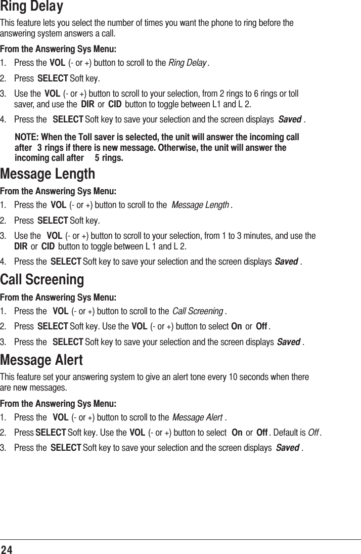 24Ring Delay7KLVIHDWXUHOHWV\RXVHOHFWWKHQXPEHURIWLPHV\RXZDQWWKHSKRQHWRULQJEHIRUHWKHDQVZHULQJV\VWHPDQVZHUVDFDOOFrom the Answering Sys Menu: 3UHVVWKHVOLRUEXWWRQWRVFUROOWRWKHRing Delay 3UHVV SELECT6RIWNH\ 8VHWKH VOLRUEXWWRQWRVFUROOWR\RXUVHOHFWLRQIURPULQJVWRULQJVRUWROOVDYHUDQGXVHWKH DIRRU CID EXWWRQWRWRJJOHEHWZHHQ/DQG/ 3UHVVWKH SELECT6RIWNH\WRVDYH\RXUVHOHFWLRQDQGWKHVFUHHQGLVSOD\V Saved NOTE: When the Toll saver is selected, the unit will answer the incoming call after  3 rings if there is new message. Otherwise, the unit will answer the incoming call after  5 rings.Message LengthFrom the Answering Sys Menu: 3UHVVWKH VOLRUEXWWRQWRVFUROOWRWKH Message Length 3UHVV SELECT6RIWNH\ 8VHWKH VOLRUEXWWRQWRVFUROOWR\RXUVHOHFWLRQIURPWRPLQXWHVDQGXVHWKHDIRRU CID EXWWRQWRWRJJOHEHWZHHQ/DQG/ 3UHVVWKH SELECT6RIWNH\WRVDYH\RXUVHOHFWLRQDQGWKHVFUHHQGLVSOD\V Saved Call ScreeningFrom the Answering Sys Menu: 3UHVVWKH VOLRUEXWWRQWRVFUROOWRWKH Call Screening  3UHVV SELECT6RIWNH\8VHWKHVOLRUEXWWRQWRVHOHFWOn RU Off  3UHVVWKH SELECT6RIWNH\WRVDYH\RXUVHOHFWLRQDQGWKHVFUHHQGLVSOD\V Saved Message Alert7KLVIHDWXUHVHW\RXUDQVZHULQJV\VWHPWRJLYHDQDOHUWWRQHHYHU\VHFRQGVZKHQWKHUHDUHQHZPHVVDJHVFrom the Answering Sys Menu: 3UHVVWKH VOLRUEXWWRQWRVFUROOWRWKH Message Alert  3UHVVSELECT6RIWNH\8VHWKHVOLRUEXWWRQWRVHOHFW On RU Off &apos;HIDXOWLVOff 3UHVVWKH SELECT6RIWNH\WRVDYH\RXUVHOHFWLRQDQGWKHVFUHHQGLVSOD\V Saved 