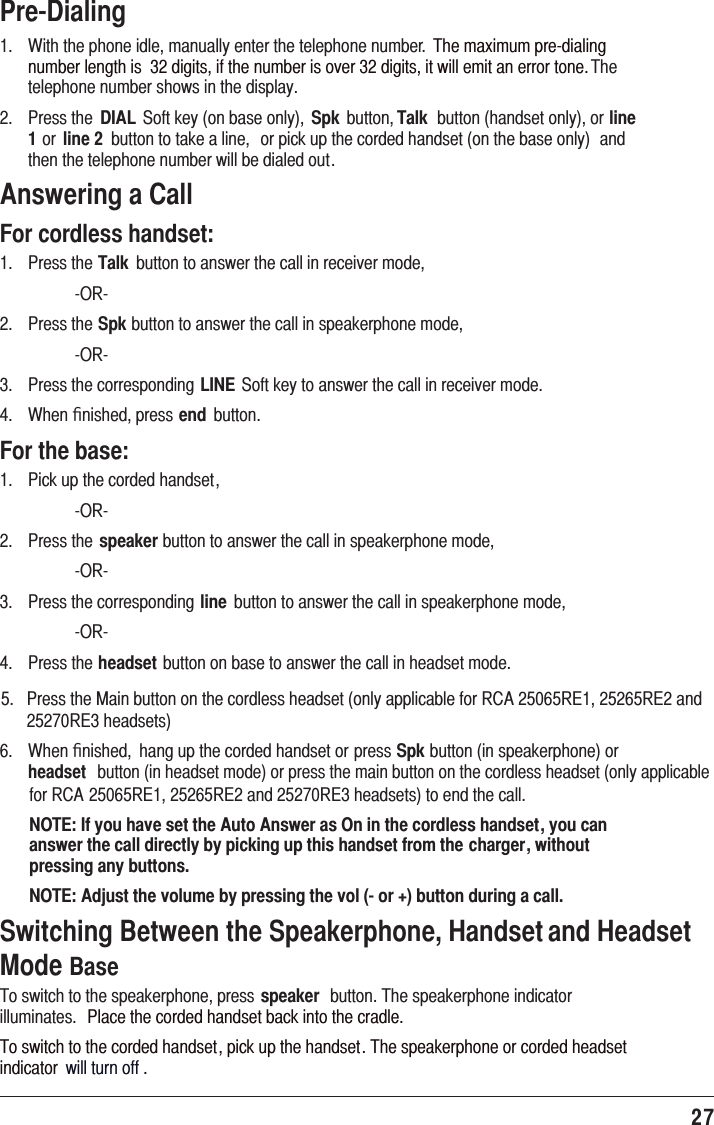 27 Pre-Dialing1.   With the phone idle, manually enter the telephone number.  The maximum pre-dialing number length is  32 digits, if the number is over 32 digits, it will emit an error tone. The telephone number shows in the display.2.   Press the  DIAL  Soft key (on base only),  Spk  button, Talk  button (handset only), or line 1 or  line 2  button to take a line,  or pick up the corded handset (on the base only)  and then the telephone number will be dialed out.Answering a CallFor cordless handset:1.   Press the Talk  button to answer the call in receiver mode,    -OR-2.   Press the Spk button to answer the call in speakerphone mode,    -OR-3.   Press the corresponding LINE Soft key to answer the call in receiver mode.4.   When ﬁnished, press end  button.For the base: 1.  Pick up the corded handset, -OR-2.   Press the speaker button to answer the call in speakerphone mode,    -OR-3.   Press the corresponding line  button to answer the call in speakerphone mode,    -OR-4.   Press the headset button on base to answer the call in headset mode.6.   When ﬁnished,  hang up the corded handset or press Spk button (in speakerphone) or headset  button (in headset mode) or press the main button on the cordless headset (only applicable NOTE: If you have set the Auto Answer as On in the cordless handset, you can answer the call directly by picking up this handset from the charger, without pressing any buttons.NOTE: Adjust the volume by pressing the vol (- or +) button during a call.Switching Between the Speakerphone, Handset and Headset Mode Base To switch to the speakerphone, press speaker  button. The speakerphone indicator illuminates.  Place the corded handset back into the cradle.To switch to the corded handset, pick up the handset. The speakerphone or corded headset indicator  will turn off .5.   Press the Main button on the cordless headset (only applicable for RCA 25065RE1, 25265RE2 and       25270RE3 headsets)for RCA 25065RE1, 25265RE2 and 25270RE3 headsets) to end the call. 