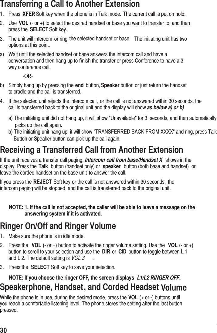 30Transferring a Call to Another Extension1.   Press XFER Soft key when the phone is in Talk mode.  The current call is put on hold.2.   Use VOL (- or +) to select the desired handset or base you want to transfer to, and then press the  SELECT Soft key.3.   The unit will intercom  or ring the selected handset or base.  The initiating unit has two options at this point.a)  Wait until the selected handset or base answers the intercom call and have a conversation and then hang up to ﬁnish the transfer or press Conference to have a 3 way conference call.   -OR-b)  Simply hang up by pressing the end  button, Speaker button or just return the handset to cradle and the call is transferred.4.   If the selected unit rejects the intercom call,  or the call is not answered within 30 seconds, the call is transferred back to the original unit and the display will show as below a) or b)a) The initiating unit did not hang up, it will show &quot;Unavailable&quot; for 3  seconds, and then automatically      picks up the call again.b) The initiating unit hang up, it will show &quot;TRANSFERRED BACK FROM XXXX&quot; and ring, press Talk      Button or Speaker button can pick up the call again. Receiving a Transferred Call from Another ExtensionIf the unit receives a transfer call paging, Intercom  call from base/Handset X  shows in the display. Press the Talk  button (handset only) or  speaker  button (both base and handset)  or leave the corded handset on the base unit  to answer the call.If you press the REJECT Soft key or the call is not answered within 30 seconds , the intercom paging will be stopped  and the call is transferred back to the original unit.NOTE: 1. If the call is not accepted, the caller will be able to leave a message on the answering system if it is activated.Ringer On/Off and Ringer Volume1.  Make sure the phone is in idle mode.2. Press the VOL (- or +) button to activate the ringer volume setting. Use the  VOL (- or +) button to scroll to your selection and use the  DIR or  CID  button to toggle between L 1 and L 2. The default setting is VOL 3 .3. Press the SELECT Soft key to save your selection.NOTE: If you choose the ringer OFF, the screen displays  L1/L2 RINGER OFF.Speakerphone, Handset, and Corded Headset VolumeWhile the phone is in use, during the desired mode, press the VOL (+ or -) buttons until you reach a comfortable listening level. The phone stores the setting after the last button pressed.