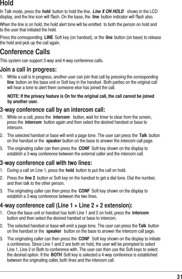 31 Hold,Q7DONPRGHSUHVVWKH hold EXWWRQWRKROGWKHOLQH Line X ON HOLD  VKRZVLQWKH/&amp;&apos;GLVSOD\DQGWKHOLQHLFRQZLOOﬂDVK2QWKHEDVHWKH line EXWWRQLQGLFDWRUZLOOﬂDVKDOVR:KHQWKHOLQHLVRQKROGWKHKROGDOHUWWRQHZLOOEHHPLWWHG WRERWKWKHSHUVRQRQKROGDQGWRWKHXVHUWKDWLQLWLDWHGWKHKROG3UHVVWKHFRUUHVSRQGLQJ LINE6RIWNH\RQKDQGVHWRUWKHline EXWWRQRQEDVHWRUHOHDVHWKHKROGDQGSLFNXSWKHFDOODJDLQConference Calls7KLVV\VWHPFDQVXSSRUWZD\DQGZD\FRQIHUHQFHFDOOVJoin a call in progress: :KLOHDFDOOLVLQSURJUHVVDQRWKHUXVHUFDQMRLQWKDWFDOOE\SUHVVLQJWKHFRUUHVSRQGLQJline EXWWRQRQWKHEDVHXQLWRU6RIWNH\LQWKHKDQGVHW%RWKSDUWLHVRQWKHRULJLQDOFDOOZLOOKHDUDWRQHWRDOHUWWKHPVRPHRQHHOVHKDVMRLQHGWKHFDOONOTE: If the privacy feature is On for the original call, the call cannot be joined by another user.3-way conference call by an intercom call: :KLOHRQDFDOOSUHVVWKH intercom EXWWRQZDLWIRUWLPHUWRFOHDUIURPWKHVFUHHQSUHVVWKH intercom EXWWRQDJDLQDQGWKHQVHOHFWWKHGHVLUHGKDQGVHWRUEDVHWRLQWHUFRP 7KHVHOHFWHGKDQGVHWRUEDVHZLOOHPLWDSDJHWRQH7KHXVHUFDQSUHVVWKHTalk EXWWRQRQWKHKDQGVHWRUWKH speakerEXWWRQRQWKHEDVHWRDQVZHUWKHLQWHUFRPFDOOSDJH 7KHRULJLQDWLQJFDOOHUFDQWKHQSUHVVWKH CONF 6RIWNH\VKRZQRQWKHGLVSOD\WRHVWDEOLVKDZD\FRQIHUHQFHEHWZHHQWKHH[WHUQDOFDOOHUDQGWKHLQWHUFRPFDOO3-way conference call with two lines: &apos;XULQJDFDOORQ/LQHSUHVVWKHhold EXWWRQWRSXWWKHFDOORQKROG 3UHVVWKHline 2 EXWWRQRU6RIWNH\RQWKHKDQGVHWWRJHWDGLDOWRQH&apos;LDOWKHQXPEHUDQGWKHQWDONWRWKHRWKHUSHUVRQ 7KHRULJLQDWLQJFDOOHUFDQWKHQSUHVVWKH CONF 6RIWNH\VKRZQRQWKHGLVSOD\WRHVWDEOLVKDZD\FRQIHUHQFHEHWZHHQWKHWZROLQHV4-way conference call (Line 1 + Line 2 + 2 extension): 2QFHWKHEDVHXQLWRUKDQGVHWKDVERWK/LQHDQGRQKROGSUHVVWKH intercom EXWWRQDQGWKHQVHOHFWWKHGHVLUHGKDQGVHWRUEDVHWRLQWHUFRP 7KHVHOHFWHGKDQGVHWRUEDVHZLOOHPLWDSDJHWRQH7KHXVHUFDQSUHVVWKHTalk EXWWRQRQWKHKDQGVHWRUWKH speaker EXWWRQRQWKHEDVHWRDQVZHUWKHLQWHUFRPFDOOSDJH 7KHRULJLQDWLQJFDOOHUFDQWKHQSUHVVWKH CONF 6RIWNH\VKRZQRQWKHGLVSOD\WRLQLWLDWHDFRQIHUHQFH6LQFH/LQHDQGDUHERWKRQKROGWKHXVHUZLOOEHSURPSWHGWRVHOHFW/LQH/LQHRU%RWKWRFRQIHUHQFHZLWK7KHXVHUFDQWKHQXVHWKH6RIWNH\VWRVHOHFWWKHGHVLUHGRSWLRQ,IWKH BOTH 6RIWNH\LVVHOHFWHGDZD\FRQIHUHQFHLVHVWDEOLVKHGEHWZHHQWKHRULJLQDWLQJFDOOHUERWKOLQHVDQGWKHLQWHUFRPFDOO