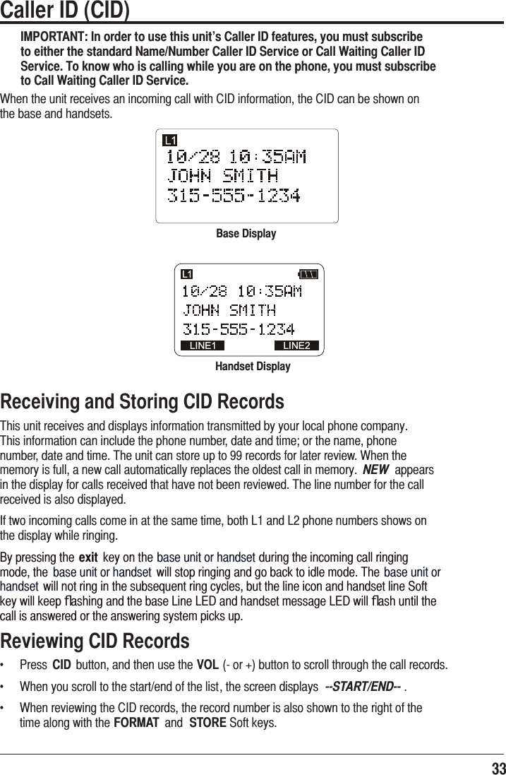 33 Caller ID (CID) IMPORTANT: In order to use this unit’s Caller ID features, you must subscribe to either the standard Name/Number Caller ID Service or Call Waiting Caller ID Service. To know who is calling while you are on the phone, you must subscribe to Call Waiting Caller ID Service.:KHQWKHXQLWUHFHLYHVDQLQFRPLQJFDOOZLWK&amp;,&apos;LQIRUPDWLRQWKH&amp;,&apos;FDQEHVKRZQRQWKHEDVHDQGKDQGVHWVBase DisplayHandset DisplayLINE1 LINE2L1Receiving and Storing CID Records7KLVXQLWUHFHLYHVDQGGLVSOD\VLQIRUPDWLRQWUDQVPLWWHGE\\RXUORFDOSKRQHFRPSDQ\7KLVLQIRUPDWLRQFDQLQFOXGHWKHSKRQHQXPEHUGDWHDQGWLPHRUWKHQDPHSKRQHQXPEHUGDWHDQGWLPH7KHXQLWFDQVWRUHXSWRUHFRUGVIRUODWHUUHYLHZ:KHQWKHPHPRU\LVIXOODQHZFDOODXWRPDWLFDOO\UHSODFHVWKHROGHVWFDOOLQPHPRU\ NEW DSSHDUVLQWKHGLVSOD\IRUFDOOVUHFHLYHGWKDWKDYHQRWEHHQUHYLHZHG7KHOLQHQXPEHUIRUWKHFDOOUHFHLYHGLVDOVRGLVSOD\HG,IWZRLQFRPLQJFDOOVFRPHLQDWWKHVDPHWLPHERWK/DQG/SKRQHQXPEHUVVKRZVRQWKHGLVSOD\ZKLOHULQJLQJ%\SUHVVLQJWKHexit NH\RQWKHEDVHXQLWRUKDQGVHWGXULQJWKHLQFRPLQJFDOOULQJLQJPRGHWKH EDVHXQLWRUKDQGVHW ZLOOVWRSULQJLQJDQGJREDFNWRLGOHPRGH7KHEDVHXQLWRUKDQGVHW ZLOOQRWULQJLQWKHVXEVHTXHQWULQJF\FOHVEXWWKHOLQHLFRQDQGKDQGVHWOLQH6RIWNH\ZLOONHHSﬂDVKLQJDQGWKHEDVH/LQH/(&apos;DQGKDQGVHWPHVVDJH/(&apos;ZLOOﬂDVKXQWLOWKHFDOOLVDQVZHUHGRUWKHDQVZHULQJV\VWHPSLFNVXSReviewing CID Recordsf  3UHVV CID EXWWRQDQGWKHQXVHWKHVOLRUEXWWRQWRVFUROOWKURXJKWKHFDOOUHFRUGVf  :KHQ\RXVFUROOWRWKHVWDUWHQGRIWKHOLVWWKHVFUHHQGLVSOD\V --START/END-- f  :KHQUHYLHZLQJWKH&amp;,&apos;UHFRUGVWKHUHFRUGQXPEHULVDOVRVKRZQWRWKHULJKWRIWKHWLPHDORQJZLWKWKHFORMAT DQG STORE6RIWNH\V
