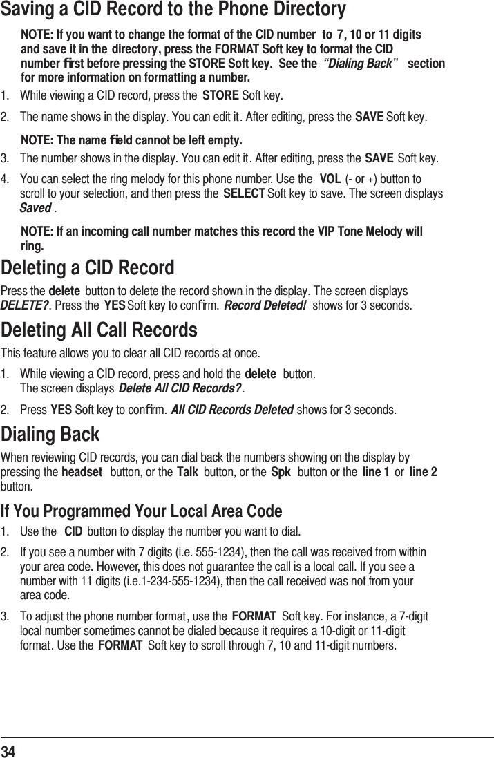 34Saving a CID Record to the Phone DirectoryNOTE: If you want to change the format of the CID number  to 7, 10 or 11 digits and save it in the directory, press the FORMAT Soft key to format the CID number ﬁrst before pressing the STORE Soft key.  See the  “Dialing Back”  section for more information on formatting a number. :KLOHYLHZLQJD&amp;,&apos;UHFRUGSUHVVWKH STORE6RIWNH\ 7KHQDPHVKRZVLQWKHGLVSOD\&lt;RXFDQHGLWLW$IWHUHGLWLQJSUHVVWKHSAVE6RIWNH\NOTE: The name ﬁeld cannot be left empty. 7KHQXPEHUVKRZVLQWKHGLVSOD\&lt;RXFDQHGLWLW$IWHUHGLWLQJSUHVVWKHSAVE6RIWNH\ &lt;RXFDQVHOHFWWKHULQJPHORG\IRUWKLVSKRQHQXPEHU8VHWKH VOLRUEXWWRQWRVFUROOWR\RXUVHOHFWLRQDQGWKHQSUHVVWKH SELECT6RIWNH\WRVDYH7KHVFUHHQGLVSOD\VSaved NOTE: If an incoming call number matches this record the VIP Tone Melody will ring.Deleting a CID Record3UHVVWKHdelete EXWWRQWRGHOHWHWKHUHFRUGVKRZQLQWKHGLVSOD\7KHVFUHHQGLVSOD\VDELETE?3UHVVWKH YES6RIWNH\WRFRQﬁUP Record Deleted! VKRZVIRUVHFRQGVDeleting All Call Records7KLVIHDWXUHDOORZV\RXWRFOHDUDOO&amp;,&apos;UHFRUGVDWRQFH :KLOHYLHZLQJD&amp;,&apos;UHFRUGSUHVVDQGKROGWKHdelete EXWWRQ 7KHVFUHHQGLVSOD\V Delete All CID Records? 3UHVVYES6RIWNH\WRFRQﬁUPAll CID Records DeletedVKRZVIRUVHFRQGVDialing Back:KHQUHYLHZLQJ&amp;,&apos;UHFRUGV\RXFDQGLDOEDFNWKHQXPEHUVVKRZLQJRQWKHGLVSOD\E\SUHVVLQJWKHheadset EXWWRQRUWKHTalk EXWWRQRUWKH Spk EXWWRQRUWKH line 1 RU line 2 EXWWRQIf You Programmed Your Local Area Code 8VHWKH CID EXWWRQWRGLVSOD\WKHQXPEHU\RXZDQWWRGLDO ,I\RXVHHDQXPEHUZLWKGLJLWVLHWKHQWKHFDOOZDVUHFHLYHGIURPZLWKLQ\RXUDUHDFRGH+RZHYHUWKLVGRHVQRWJXDUDQWHHWKHFDOOLVDORFDOFDOO,I\RXVHHDQXPEHUZLWKGLJLWVLHWKHQWKHFDOOUHFHLYHGZDVQRWIURP\RXUDUHDFRGH 7RDGMXVWWKHSKRQHQXPEHUIRUPDWXVHWKH FORMAT 6RIWNH\)RULQVWDQFHDGLJLWORFDOQXPEHUVRPHWLPHVFDQQRWEHGLDOHGEHFDXVHLWUHTXLUHVDGLJLWRUGLJLWIRUPDW8VHWKH FORMAT 6RIWNH\WRVFUROOWKURXJKDQGGLJLWQXPEHUV