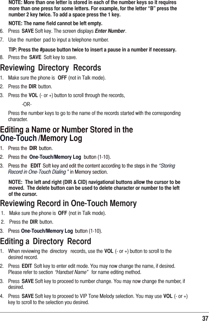 37 NOTE: More than one letter is stored in each of the number keys so it requires more than one press for some letters. For example, for the letter “B” press the number 2 key twice. To add a space press the 1 key.NOTE: The name ﬁeld cannot be left empty. 3UHVV SAVE6RIWNH\7KHVFUHHQGLVSOD\VEnter Number 8VHWKH QXPEHU SDGWRLQSXWDWHOHSKRQHQXPEHUTIP: Press the #pause button twice to insert a pause in a number if necessary. 3UHVVWKH SAVE 6RIWNH\WRVDYHReviewing  Directory  Records 0DNHVXUHWKHSKRQHLV OFFQRWLQ7DONPRGH 3UHVVWKHDIREXWWRQ 3UHVVWKHVOLRUEXWWRQWRVFUROOWKURXJKWKHUHFRUGV 25 3UHVVWKHQXPEHUNH\VWRJRWRWKHQDPHRIWKHUHFRUGVVWDUWHGZLWKWKHFRUUHVSRQGLQJFKDUDFWHUEditing a Name or Number Stored in the   One-Touch /Memory Log 3UHVVWKH DIR EXWWRQ 3UHVVWKH One-Touch/Memory Log EXWWRQ 3UHVVWKH EDIT 6RIWNH\DQGHGLWWKHFRQWHQWDFFRUGLQJWRWKHVWHSVLQWKH“Storing  Record in One-Touch Dialing ”LQ0HPRU\VHFWLRQNOTE:  The left and right (DIR &amp; CID) navigational buttons allow the cursor to be moved.  The delete button can be used to delete character or number to the left of the cursor.Reviewing Record in One-Touch Memory0DNHVXUHWKHSKRQHLV OFFQRWLQ7DONPRGH3UHVVWKHDIREXWWRQ3UHVVOne-Touch/Memory Log EXWWRQEditing a  Directory  Record :KHQUHYLHZLQJWKH GLUHFWRU\ UHFRUGVXVHWKHVOLRUEXWWRQWRVFUROOWRWKHGHVLUHGUHFRUG 3UHVV EDIT 6RIWNH\WRHQWHUHGLWPRGH&lt;RXPD\QRZFKDQJHWKHQDPHLIGHVLUHG3OHDVHUHIHUWRVHFWLRQ “Handset Name” IRUQDPHHGLWLQJPHWKRG 3UHVV SAVE6RIWNH\WRSURFHHGWRQXPEHUFKDQJH&lt;RXPD\QRZFKDQJHWKHQXPEHULIGHVLUHG 3UHVV SAVE6RIWNH\WRSURFHHGWR9,37RQH0HORG\VHOHFWLRQ&lt;RXPD\XVHVOLRUNH\WRVFUROOWRWKHVHOHFWLRQ\RXGHVLUHG