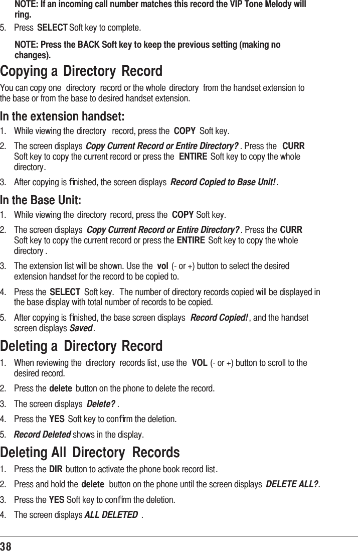 38NOTE: If an incoming call number matches this record the VIP Tone Melody will ring. 3UHVV SELECT6RIWNH\WRFRPSOHWHNOTE: Press the BACK Soft key to keep the previous setting (making no changes).Copying a  Directory  Record&lt;RXFDQFRS\RQH GLUHFWRU\ UHFRUGRUWKHZKROH GLUHFWRU\ IURPWKHKDQGVHWH[WHQVLRQWRWKHEDVHRUIURPWKHEDVHWRGHVLUHGKDQGVHWH[WHQVLRQIn the extension handset: :KLOHYLHZLQJWKHGLUHFWRU\ UHFRUGSUHVVWKH COPY 6RIWNH\ 7KHVFUHHQGLVSOD\V Copy Current Record or Entire Directory? 3UHVVWKH CURR6RIWNH\WRFRS\WKHFXUUHQWUHFRUGRUSUHVVWKH ENTIRE6RIWNH\WRFRS\WKHZKROHGLUHFWRU\ $IWHUFRS\LQJLVﬁQLVKHGWKHVFUHHQGLVSOD\V Record Copied to Base Unit!In the Base Unit: :KLOHYLHZLQJWKHGLUHFWRU\ UHFRUGSUHVVWKH COPY6RIWNH\ 7KHVFUHHQGLVSOD\V Copy Current Record or Entire Directory?3UHVVWKHCURR 6RIWNH\WRFRS\WKHFXUUHQWUHFRUGRUSUHVVWKHENTIRE6RIWNH\WRFRS\WKHZKROHGLUHFWRU\  7KHH[WHQVLRQOLVWZLOOEHVKRZQ8VHWKH vol RUEXWWRQWRVHOHFWWKHGHVLUHGH[WHQVLRQKDQGVHWIRUWKHUHFRUGWREHFRSLHGWR 3UHVVWKH SELECT 6RIWNH\ 7KHQXPEHURIGLUHFWRU\UHFRUGVFRSLHGZLOOEHGLVSOD\HGLQWKHEDVHGLVSOD\ZLWKWRWDOQXPEHURIUHFRUGVWREHFRSLHG $IWHUFRS\LQJLVﬁQLVKHGWKHEDVHVFUHHQGLVSOD\V Record Copied!DQGWKHKDQGVHWVFUHHQGLVSOD\VSavedDeleting a  Directory Record :KHQUHYLHZLQJWKH GLUHFWRU\ UHFRUGVOLVWXVHWKH VOLRUEXWWRQWRVFUROOWRWKHGHVLUHGUHFRUG 3UHVVWKHdelete EXWWRQRQWKHSKRQHWRGHOHWHWKHUHFRUG 7KHVFUHHQGLVSOD\V Delete?  3UHVVWKHYES 6RIWNH\WRFRQﬁUPWKHGHOHWLRQ Record DeletedVKRZVLQWKHGLVSOD\Deleting All  Directory  Records 3UHVVWKHDIREXWWRQWRDFWLYDWHWKHSKRQHERRNUHFRUGOLVW 3UHVVDQGKROGWKHdelete EXWWRQRQWKHSKRQHXQWLOWKHVFUHHQGLVSOD\V DELETE ALL? 3UHVVWKHYES6RIWNH\WRFRQﬁUPWKHGHOHWLRQ 7KHVFUHHQGLVSOD\VALL DELETED 