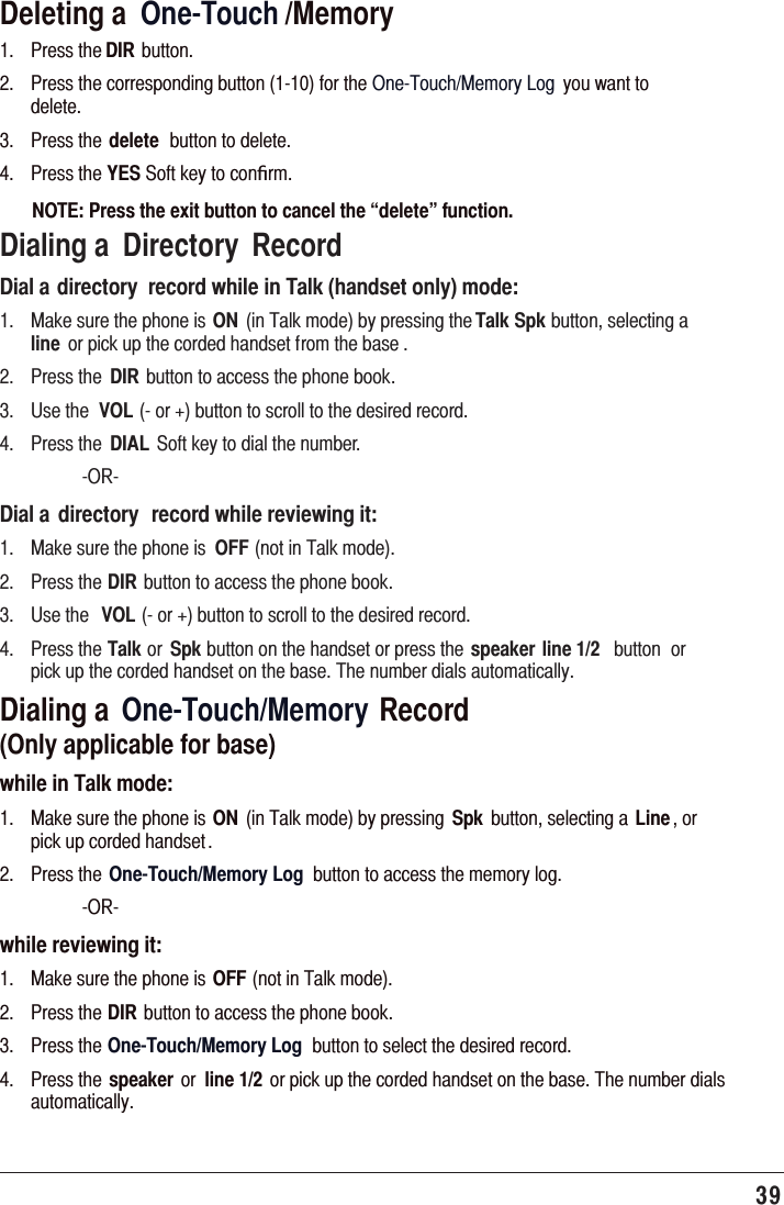 39 Deleting a  One-Touch /Memory 3UHVVWKHDIR EXWWRQ 3UHVVWKHFRUUHVSRQGLQJEXWWRQIRUWKH2QH7RXFK0HPRU\/RJ \RXZDQWWRGHOHWH 3UHVVWKH delete EXWWRQWRGHOHWH 3UHVVWKHYES6RIWNH\WRFRQﬁUPNOTE: Press the exit button to cancel the “delete” function.Dialing a  Directory  RecordDial a directory  record while in Talk (handset only) mode: 0DNHVXUHWKHSKRQHLVON LQ7DONPRGHE\SUHVVLQJWKHTalk SpkEXWWRQVHOHFWLQJDline RUSLFNXSWKHFRUGHGKDQGVHWIURPWKHEDVH  3UHVVWKH DIREXWWRQWRDFFHVVWKHSKRQHERRN 8VHWKH VOLRUEXWWRQWRVFUROOWRWKHGHVLUHGUHFRUG 3UHVVWKH DIAL 6RIWNH\WRGLDOWKHQXPEHU 25Dial a  directory  record while reviewing it: 0DNHVXUHWKHSKRQHLV OFFQRWLQ7DONPRGH 3UHVVWKHDIREXWWRQWRDFFHVVWKHSKRQHERRN 8VHWKH VOLRUEXWWRQWRVFUROOWRWKHGHVLUHGUHFRUG 3UHVVWKHTalkRU SpkEXWWRQRQWKHKDQGVHWRUSUHVVWKHspeaker line 1/2 EXWWRQ RUSLFNXSWKHFRUGHGKDQGVHWRQWKHEDVH7KHQXPEHUGLDOVDXWRPDWLFDOO\Dialing a  One-Touch/Memory Record   (Only applicable for base)while in Talk mode: 0DNHVXUHWKHSKRQHLVON LQ7DONPRGHE\SUHVVLQJ Spk EXWWRQVHOHFWLQJD Line RUSLFNXSFRUGHGKDQGVHW 3UHVVWKH One-Touch/Memory Log EXWWRQWRDFFHVVWKHPHPRU\ORJ 25while reviewing it: 0DNHVXUHWKHSKRQHLVOFFQRWLQ7DONPRGH 3UHVVWKHDIREXWWRQWRDFFHVVWKHSKRQHERRN 3UHVVWKHOne-Touch/Memory Log EXWWRQWRVHOHFWWKHGHVLUHGUHFRUG 3UHVVWKH speaker RU line 1/2 RUSLFNXSWKHFRUGHGKDQGVHWRQWKHEDVH7KHQXPEHUGLDOVDXWRPDWLFDOO\