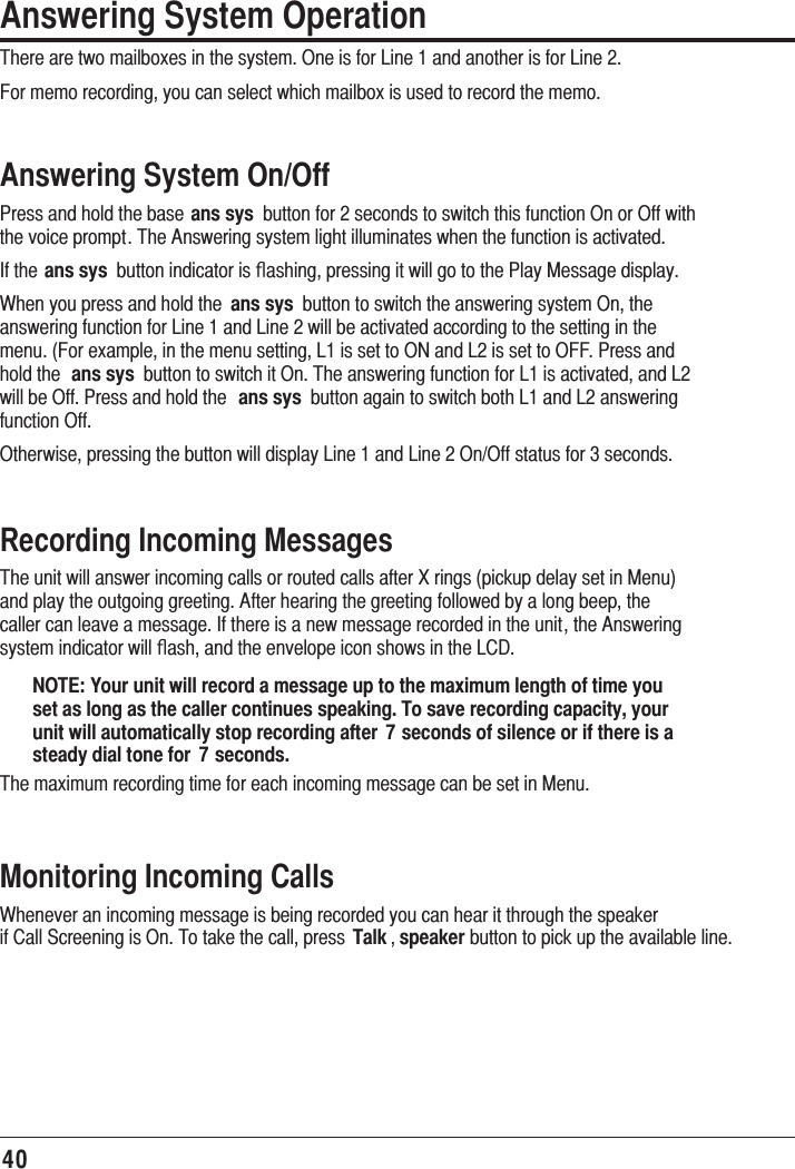 40Answering System OperationThere are two mailboxes in the system. One is for Line 1 and another is for Line 2. For memo recording, you can select which mailbox is used to record the memo.Answering System On/OffPress and hold the base ans sys  button for 2 seconds to switch this function On or Off with the voice prompt. The Answering system light illuminates when the function is activated.If the ans sys  button indicator is ﬂashing, pressing it will go to the Play Message display. When you press and hold the  ans sys  button to switch the answering system On, the answering function for Line 1 and Line 2 will be activated according to the setting in the menu. (For example, in the menu setting, L1 is set to ON and L2 is set to OFF. Press and hold the  ans sys  button to switch it On. The answering function for L1 is activated, and L2 will be Off. Press and hold the  ans sys  button again to switch both L1 and L2 answering function Off.Otherwise, pressing the button will display Line 1 and Line 2 On/Off status for 3 seconds.Recording Incoming MessagesThe unit will answer incoming calls or routed calls after X rings (pickup delay set in Menu) and play the outgoing greeting. After hearing the greeting followed by a long beep, the caller can leave a message. If there is a new message recorded in the unit, the Answering system indicator will ﬂash, and the envelope icon shows in the LCD.NOTE: Your unit will record a message up to the maximum length of time you set as long as the caller continues speaking. To save recording capacity, your unit will automatically stop recording after  7 seconds of silence or if there is a steady dial tone for  7 seconds.The maximum recording time for each incoming message can be set in Menu.Monitoring Incoming CallsWhenever an incoming message is being recorded you can hear it through the speaker if Call Screening is On. To take the call, press  Talk , speaker button to pick up the available line.  