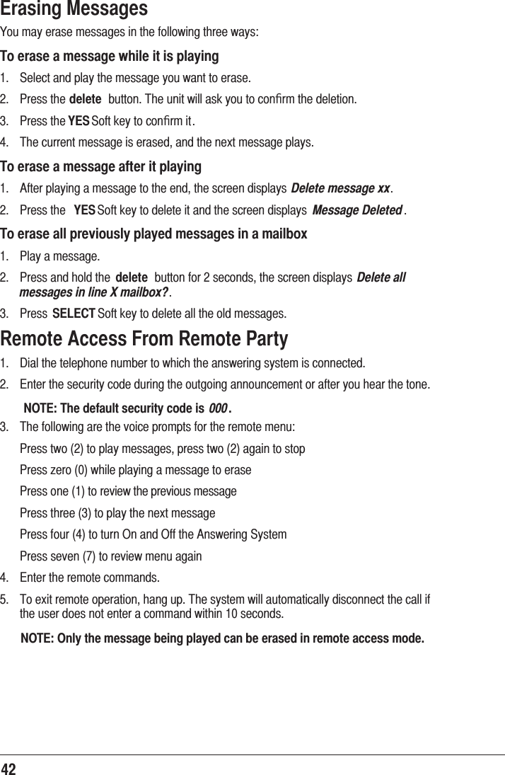 42Erasing Messages &lt;RXPD\HUDVHPHVVDJHVLQWKHIROORZLQJWKUHHZD\VTo erase a message while it is playing  6HOHFWDQGSOD\WKHPHVVDJH\RXZDQWWRHUDVH 3UHVVWKHdelete EXWWRQ7KHXQLWZLOODVN\RXWRFRQﬁUPWKHGHOHWLRQ 3UHVVWKHYES6RIWNH\WRFRQﬁUPLW 7KHFXUUHQWPHVVDJHLVHUDVHGDQGWKHQH[WPHVVDJHSOD\VTo erase a message after it playing $IWHUSOD\LQJDPHVVDJHWRWKHHQGWKHVFUHHQGLVSOD\V Delete message xx 3UHVVWKH YES6RIWNH\WRGHOHWHLWDQGWKHVFUHHQGLVSOD\V Message DeletedTo erase all previously played messages in a mailbox 3OD\DPHVVDJH 3UHVVDQGKROGWKH delete EXWWRQIRUVHFRQGVWKHVFUHHQGLVSOD\V Delete all messages in line X mailbox? 3UHVV SELECT6RIWNH\WRGHOHWHDOOWKHROGPHVVDJHVRemote Access From Remote Party &apos;LDOWKHWHOHSKRQHQXPEHUWRZKLFKWKHDQVZHULQJV\VWHPLVFRQQHFWHG (QWHUWKHVHFXULW\FRGHGXULQJWKHRXWJRLQJDQQRXQFHPHQWRUDIWHU\RXKHDUWKHWRQH NOTE: The default security code is  000. 7KHIROORZLQJDUHWKHYRLFHSURPSWVIRUWKHUHPRWHPHQX 3UHVVWZRWRSOD\PHVVDJHVSUHVVWZRDJDLQWRVWRS 3UHVV]HURZKLOHSOD\LQJDPHVVDJHWRHUDVH3UHVVRQHWRUHYLHZWKHSUHYLRXVPHVVDJH3UHVVWKUHHWRSOD\WKHQH[WPHVVDJH3UHVVIRXUWRWXUQ2QDQG2IIWKH$QVZHULQJ6\VWHP 3UHVVVHYHQWRUHYLHZPHQXDJDLQ (QWHUWKHUHPRWHFRPPDQGV 7RH[LWUHPRWHRSHUDWLRQKDQJXS7KHV\VWHPZLOODXWRPDWLFDOO\GLVFRQQHFWWKHFDOOLIWKHXVHUGRHVQRWHQWHUDFRPPDQGZLWKLQVHFRQGVNOTE: Only the message being played can be erased in remote access mode.