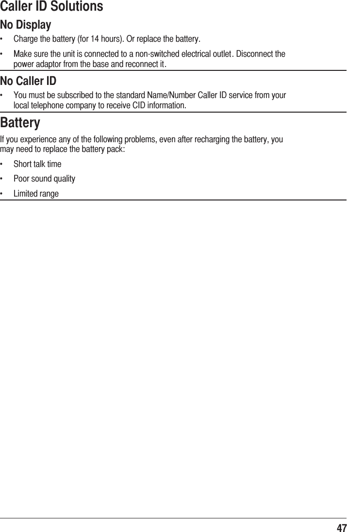 47 Caller ID SolutionsNo Displayf  &amp;KDUJHWKHEDWWHU\IRUKRXUV2UUHSODFHWKHEDWWHU\f  0DNHVXUHWKHXQLWLVFRQQHFWHGWRDQRQVZLWFKHGHOHFWULFDORXWOHW&apos;LVFRQQHFWWKHSRZHUDGDSWRUIURPWKHEDVHDQGUHFRQQHFWLWNo Caller IDf  &lt;RXPXVWEHVXEVFULEHGWRWKHVWDQGDUG1DPH1XPEHU&amp;DOOHU,&apos;VHUYLFHIURP\RXUORFDOWHOHSKRQHFRPSDQ\WRUHFHLYH&amp;,&apos;LQIRUPDWLRQBattery,I\RXH[SHULHQFHDQ\RIWKHIROORZLQJSUREOHPVHYHQDIWHUUHFKDUJLQJWKHEDWWHU\\RXPD\QHHGWRUHSODFHWKHEDWWHU\SDFNf  6KRUWWDONWLPHf  3RRUVRXQGTXDOLW\f  /LPLWHGUDQJH