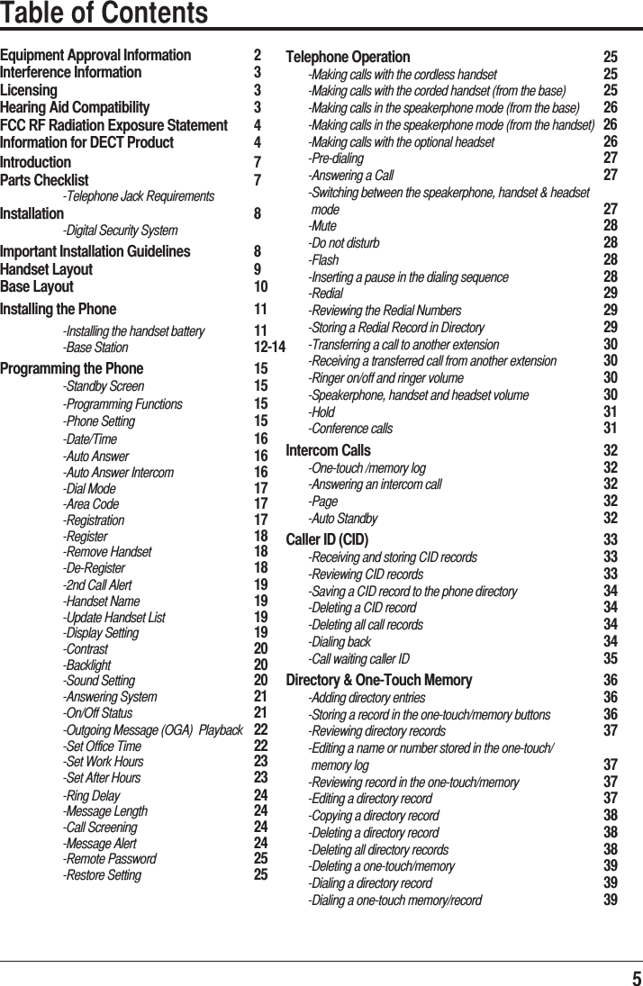 5Equipment Approval Information   2Interference Information     3Licensing     3Hearing Aid Compatibility     3FCC RF Radiation Exposure Statement   4Information for DECT Product     4Introduction      7Parts Checklist    7  -Telephone Jack Requirements    Installation    8 -Digital Security SystemImportant Installation Guidelines   8Handset Layout    9Base Layout    10Installing the Phone       11  -Installing the handset battery  11 -Base Station  12-14Programming the Phone     15 -Standby Screen    15 -Programming Functions    15 -Phone Setting  15 -Date/Time     16 -Auto Answer  16 -Auto Answer Intercom    16 -Dial Mode   17      -Area Code      17 -Registration     17 -Register   18 -Remove Handset    18 -De-Register     18  -2nd Call Alert    19 -Handset Name  19  -Update Handset List    19 -Display Setting  19     -Contrast   20 -Backlight   20 -Sound Setting  20 -Answering System  21 -On/Off Status  21  -Outgoing Message (OGA)  Playback  22  -Set Office Time    22  -Set Work Hours    23  -Set After Hours    23 -Ring Delay   24 -Message Length  24 -Call Screening  24 -Message Alert  24 -Remote Password  25 -Restore Setting  25     Table of ContentsTelephone Operation     25       -Making calls with the cordless handset     25       -Making calls with the corded handset (from the base)   25       -Making calls in the speakerphone mode (from the base)   26       -Making calls in the speakerphone mode (from the handset)  26       -Making calls with the optional headset     26       -Pre-dialing     27       -Answering a Call         27       -Switching between the speakerphone, handset &amp; headset         mode           27       -Mute      28       -Do not disturb         28       -Flash      28       -Inserting a pause in the dialing sequence     28       -Redial      29       -Reviewing the Redial Numbers       29       -Storing a Redial Record in Directory     29       -Transferring a call to another extension     30       -Receiving a transferred call from another extension   30       -Ringer on/off and ringer volume       30       -Speakerphone, handset and headset volume     30       -Hold      31       -Conference calls     31Intercom Calls     32       -One-touch /memory log       32       -Answering an intercom call       32       -Page      32       -Auto Standby     32Caller ID (CID)     33       -Receiving and storing CID records     33       -Reviewing CID records       33       -Saving a CID record to the phone directory     34       -Deleting a CID record       34       -Deleting all call records       34       -Dialing back     34       -Call waiting caller ID        35Directory &amp; One-Touch Memory      36       -Adding directory entries       36       -Storing a record in the one-touch/memory buttons   36       -Reviewing directory records       37       -Editing a name or number stored in the one-touch/         memory log         37       -Reviewing record in the one-touch/memory     37       -Editing a directory record       37       -Copying a directory record       38       -Deleting a directory record       38       -Deleting all directory records       38       -Deleting a one-touch/memory       39       -Dialing a directory record       39       -Dialing a one-touch memory/record     39    
