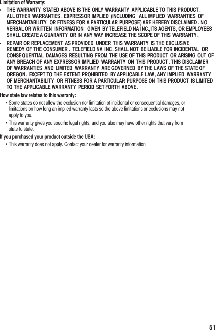 51 Limitation of Warranty:   THE WARRANTY  STATED ABOVE IS THE ONLY  WARRANTY  APPLICABLE TO THIS PRODUCT . ALL OTHER  WARRANTIES , EXPRESS OR IMPLIED  (INCLUDING  ALL IMPLIED  WARRANTIES  OF MERCHANTABILITY  OR FITNESS FOR A PARTICULAR PURPOSE) ARE HEREBY DISCLAIMED . N O VERBAL OR WRITTEN  INFORMATION  GIVEN  BY TELEFIELD NA INC., ITS AGENTS, OR EMPLOYEES SHALL CREATE A GUARANTY  OR IN  ANY WAY  INCREASE THE SCOPE OF THIS WARRANTY .   REPAIR OR REPLACEMENT  AS PROVIDED  UNDER  THIS WARRANTY  IS THE EXCLUSIVE REMEDY OF THE CONSUMER .  TELEFIELD NA  INC. SHALL NOT BE LIABLE FOR INCIDENTAL OR CONSEQUENTIAL  DAMAGES  RESULTING  FROM  THE USE OF THIS  PRODUCT  OR ARISING  OUT  OF ANY BREACH OF ANY EXPRESS OR IMPLIED  WARRANTY  ON  THIS  PRODUCT . THIS DISCLAIMER  OF WARRANTIES  AND  LIMITED  WARRANTY  ARE GOVERNED  BY THE LAWS OF THE STATE OF OREGON.  EXCEPT TO THE EXTENT PROHIBITED  BY APPLICABLE LAW, ANY IMPLIED  WARRANTY  OF MERCHANTABILITY  OR FITNESS FOR A PARTICULAR  PURPOSE ON  THIS PRODUCT  IS LIMITED  TO THE APPLICABLE WARRANTY  PERIOD  SET FORTH ABOVE.How state law relates to this warranty:f 6RPHVWDWHVGRQRWDOORZWKHH[FOXVLRQQRUOLPLWDWLRQRILQFLGHQWDORUFRQVHTXHQWLDOGDPDJHVRUOLPLWDWLRQVRQKRZORQJDQLPSOLHGZDUUDQW\ODVWVVRWKHDERYHOLPLWDWLRQVRUH[FOXVLRQVPD\QRWDSSO\WR\RXf 7KLVZDUUDQW\JLYHV\RXVSHFLﬁFOHJDOULJKWVDQG\RXDOVRPD\KDYHRWKHUULJKWVWKDWYDU\IURPVWDWHWRVWDWHIf you purchased your product outside the USA:f 7KLVZDUUDQW\GRHVQRWDSSO\&amp;RQWDFW\RXUGHDOHUIRUZDUUDQW\LQIRUPDWLRQ