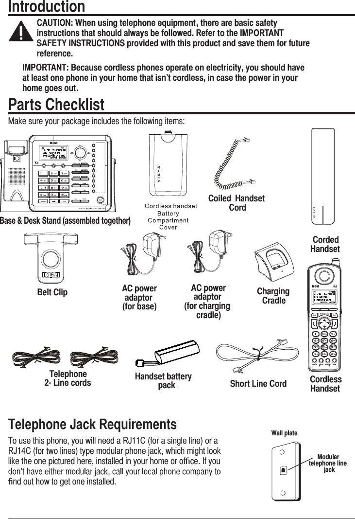 7IntroductionCAUTION: When using telephone equipment, there are basic safety instructions that should always be followed. Refer to the IMPORTANT SAFETY INSTRUCTIONS provided with this product and save them for future reference.IMPORTANT: Because cordless phones operate on electricity, you should have at least one phone in your home that isn’t cordless, in case the power in your home goes out.Corded HandsetHandset battery packTelephone  2- Line cordsAC power   adaptor  (for base)Parts Checklist0DNHVXUH\RXUSDFNDJHLQFOXGHVWKHIROORZLQJLWHPVShort Line CordBelt ClipCoiled  Handset CordCharging CradleTelephone Jack Requirements7RXVHWKLVSKRQH\RXZLOOQHHGD5-&amp;IRUDVLQJOHOLQHRUD5-&amp;IRUWZROLQHVW\SHPRGXODUSKRQHMDFNZKLFKPLJKWORRNOLNHWKHRQHSLFWXUHGKHUHLQVWDOOHGLQ\RXUKRPHRURIﬁFH,I\RXﬁQGRXWKRZWRJHWRQHLQVWDOOHGModular  telephone line jackWall plateCordless HandsetAC power   adaptor  (for charging cradle))HZL+LZR:[HUKHZZLTISLK[VNL[OLY