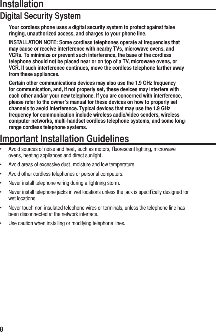8 InstallationDigital Security SystemYour cordless phone uses a digital security system to protect against false ringing, unauthorized access, and charges to your phone line.INSTALLATION NOTE: Some cordless telephones operate at frequencies that may cause or receive interference with nearby TVs, microwave ovens, and VCRs. To minimize or prevent such interference, the base of the cordless telephone should not be placed near or on top of a TV, microwave ovens, or VCR. If such interference continues, move the cordless telephone farther away from these appliances.Certain other communications devices may also use the 1.9 GHz frequency for communication, and, if not properly set, these devices may interfere with each other and/or your new telephone. If you are concerned with interference, please refer to the owner’s manual for these devices on how to properly set channels to avoid interference. Typical devices that may use the 1.9 GHz frequency for communication include wireless audio/video senders, wireless computer networks, multi-handset cordless telephone systems, and some long-range cordless telephone systems.Important Installation Guidelinesf  $YRLGVRXUFHVRIQRLVHDQGKHDWVXFKDVPRWRUVﬂXRUHVFHQWOLJKWLQJPLFURZDYHRYHQVKHDWLQJDSSOLDQFHVDQGGLUHFWVXQOLJKWf  $YRLGDUHDVRIH[FHVVLYHGXVWPRLVWXUHDQGORZWHPSHUDWXUHf  $YRLGRWKHUFRUGOHVVWHOHSKRQHVRUSHUVRQDOFRPSXWHUVf  1HYHULQVWDOOWHOHSKRQHZLULQJGXULQJDOLJKWQLQJVWRUPf  1HYHULQVWDOOWHOHSKRQHMDFNVLQZHWORFDWLRQVXQOHVVWKHMDFNLVVSHFLﬁFDOO\GHVLJQHGIRUZHWORFDWLRQVf  1HYHUWRXFKQRQLQVXODWHGWHOHSKRQHZLUHVRUWHUPLQDOVXQOHVVWKHWHOHSKRQHOLQHKDVEHHQGLVFRQQHFWHGDWWKHQHWZRUNLQWHUIDFHf  8VHFDXWLRQZKHQLQVWDOOLQJRUPRGLI\LQJWHOHSKRQHOLQHV
