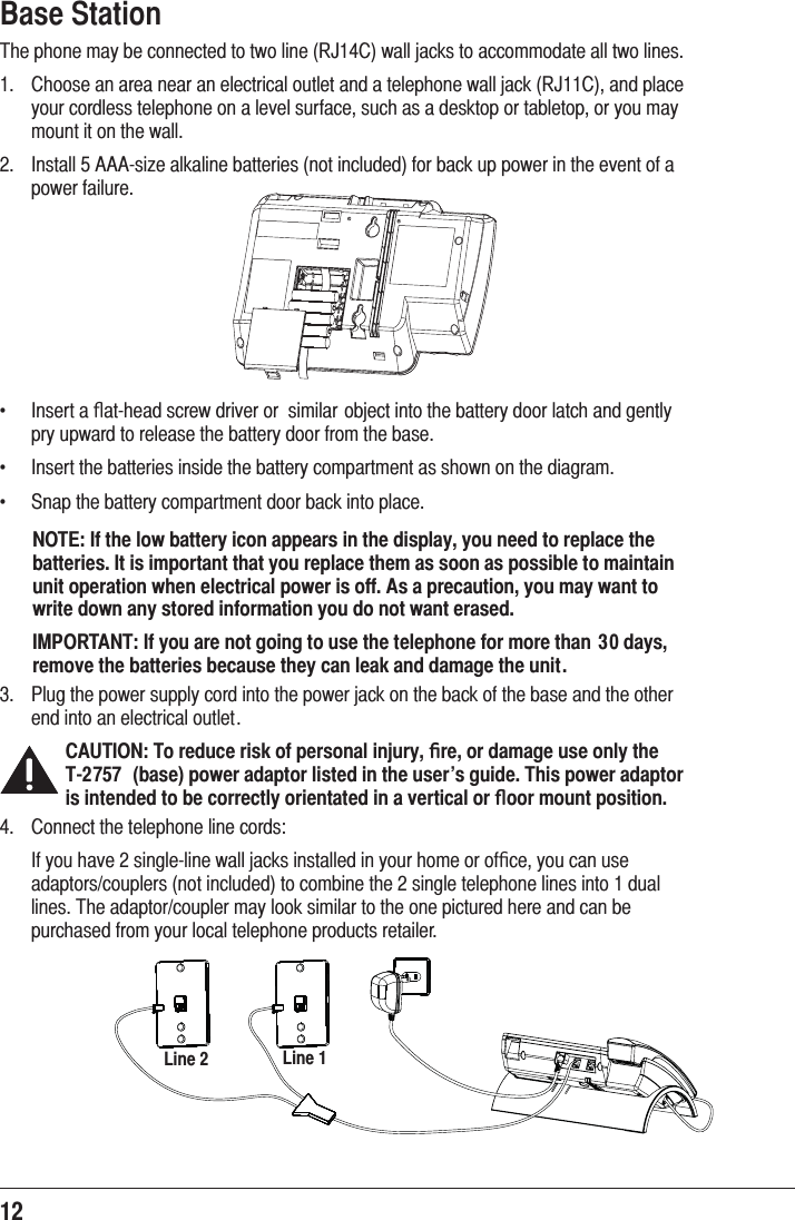 12  Base Station7KHSKRQHPD\EHFRQQHFWHGWRWZROLQH5-&amp;ZDOOMDFNVWRDFFRPPRGDWHDOOWZROLQHV &amp;KRRVHDQDUHDQHDUDQHOHFWULFDORXWOHWDQGDWHOHSKRQHZDOOMDFN5-&amp;DQGSODFH\RXUFRUGOHVVWHOHSKRQHRQDOHYHOVXUIDFHVXFKDVDGHVNWRSRUWDEOHWRSRU\RXPD\PRXQWLWRQWKHZDOO ,QVWDOO$$$VL]HDONDOLQHEDWWHULHVQRWLQFOXGHGIRUEDFNXSSRZHULQWKHHYHQWRIDSRZHUIDLOXUHf ,QVHUWDﬂDWKHDGVFUHZGULYHURU VLPLODUREMHFWLQWRWKHEDWWHU\GRRUODWFKDQGJHQWO\SU\XSZDUGWRUHOHDVHWKHEDWWHU\GRRUIURPWKHEDVHf ,QVHUWWKHEDWWHULHVLQVLGHWKHEDWWHU\FRPSDUWPHQWDVVKRZQRQWKHGLDJUDPf 6QDSWKHEDWWHU\FRPSDUWPHQWGRRUEDFNLQWRSODFHNOTE: If the low battery icon appears in the display, you need to replace the batteries. It is important that you replace them as soon as possible to maintain unit operation when electrical power is off. As a precaution, you may want to write down any stored information you do not want erased.IMPORTANT: If you are not going to use the telephone for more than 30 days, remove the batteries because they can leak and damage the unit. 3OXJWKHSRZHUVXSSO\FRUGLQWRWKHSRZHUMDFNRQWKHEDFNRIWKHEDVHDQGWKHRWKHUHQGLQWRDQHOHFWULFDORXWOHWCAUTION: To reduce risk of personal injury, ﬁre, or damage use only the   T-2757  (base) power adaptor listed in the user’s guide. This power adaptor is intended to be correctly orientated in a vertical or ﬂoor mount position. &amp;RQQHFWWKHWHOHSKRQHOLQHFRUGV ,I\RXKDYHVLQJOHOLQHZDOOMDFNVLQVWDOOHGLQ\RXUKRPHRURIﬁFH\RXFDQXVHDGDSWRUVFRXSOHUVQRWLQFOXGHGWRFRPELQHWKHVLQJOHWHOHSKRQHOLQHVLQWRGXDOOLQHV7KHDGDSWRUFRXSOHUPD\ORRNVLPLODUWRWKHRQHSLFWXUHGKHUHDQGFDQEHSXUFKDVHGIURP\RXUORFDOWHOHSKRQHSURGXFWVUHWDLOHULine 1Line 2