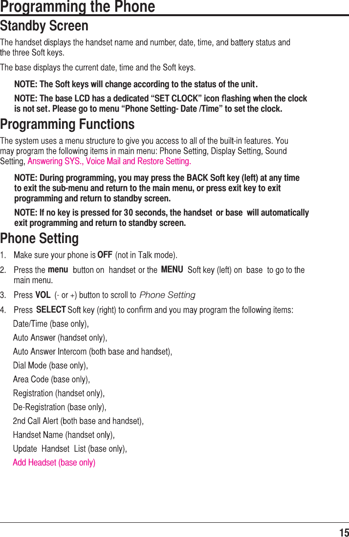15  Programming the Phone Standby ScreenNOTE: The Soft keys will change according to the status of the unit.NOTE: The base LCD has a dedicated “SET CLOCK” icon ﬂashing when the clock is not set. Please go to menu “Phone Setting- Date /Time” to set the clock.Programming FunctionsNOTE: During programming, you may press the BACK Soft key (left) at any time to exit the sub-menu and return to the main menu, or press exit key to exit programming and return to standby screen.NOTE: If no key is pressed for 30 seconds, the handset  or base  will automatically exit programming and return to standby screen.Phone SettingOFFmenu MENUVOLSELECTAdd Headset (base only)ﬁAnswering SYS., Voice Mail and Restore Setting.