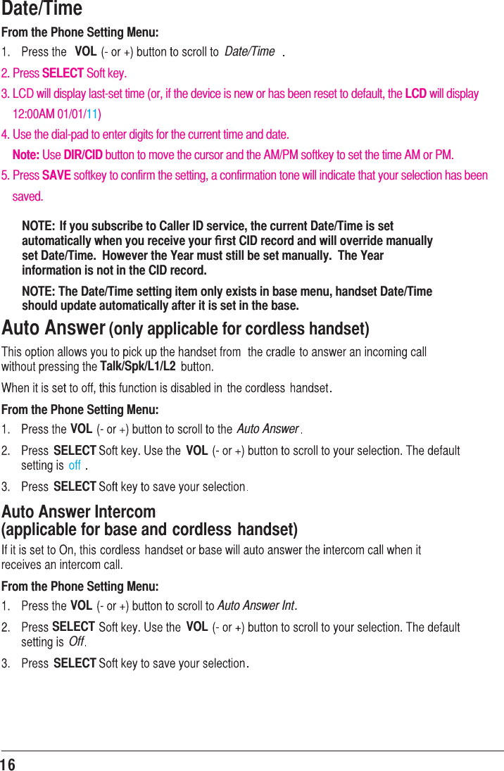 16Date/TimeFrom the Phone Setting Menu:VOL2. Press SELECT Soft key.3. LCD will display last-set time (or, if the device is new or has been reset to default, the LCD will display     12:00AM 01/01/11)4. Use the dial-pad to enter digits for the current time and date.    Note: Use DIR/CID button to move the cursor and the AM/PM softkey to set the time AM or PM.5. Press SAVE softkey to confirm the setting, a confirmation tone will indicate that your selection has been     saved.Date/TimeNOTE: If you subscribe to Caller ID service, the current Date/Time is set automatically when you receive your ﬁrst CID record and will override manually set Date/Time.  However the Year must still be set manually.  The Year information is not in the CID record.NOTE: The Date/Time setting item only exists in base menu, handset Date/Time should update automatically after it is set in the base.Auto Answer (only applicable for cordless handset)Talk/Spk/L1/L2From the Phone Setting Menu:VOL Auto AnswerSELECT VOLSELECTAuto Answer Intercom   (applicable for base and cordless handset)From the Phone Setting Menu:VOL Auto Answer Int.SELECT VOLOffSELECT